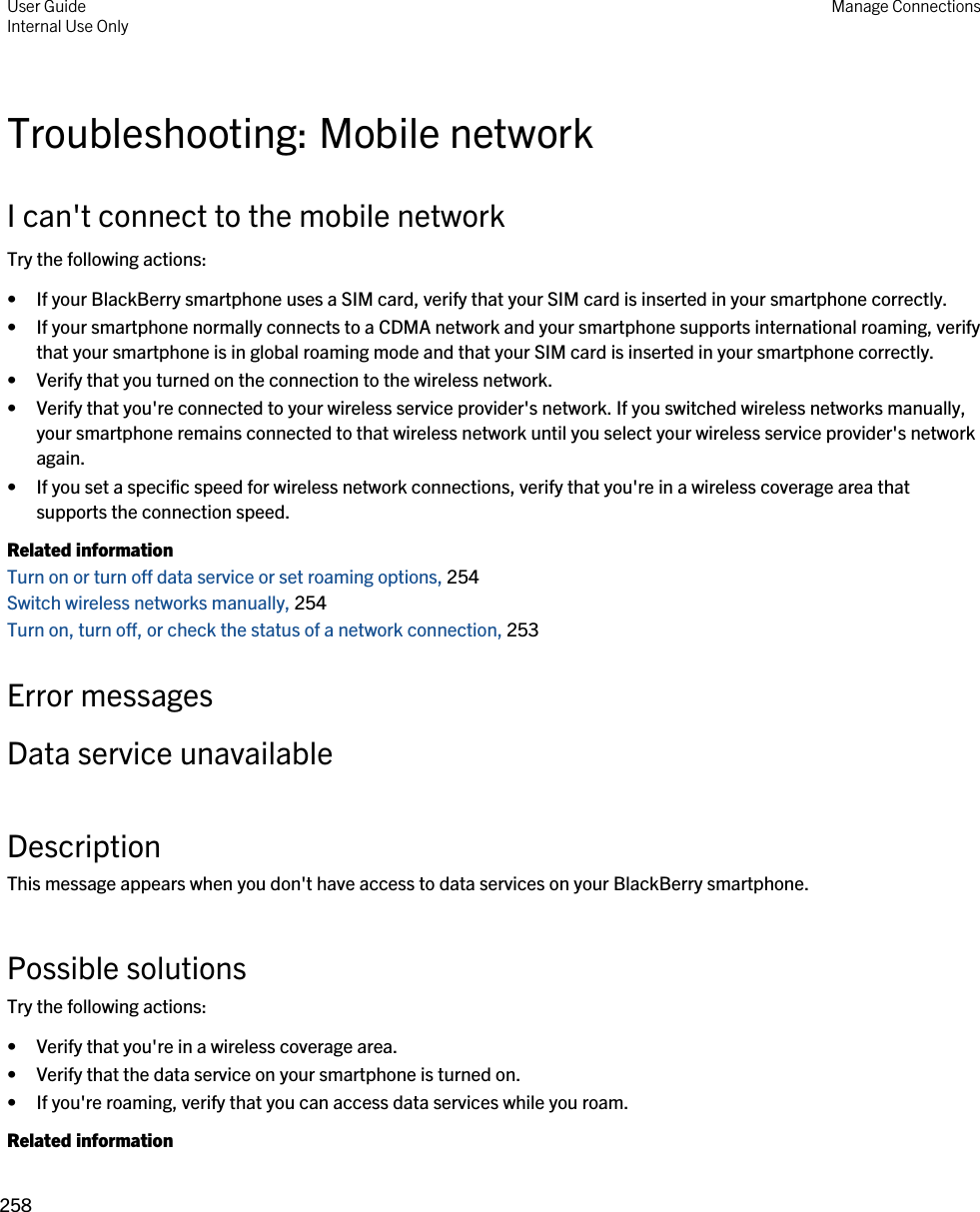 Troubleshooting: Mobile networkI can&apos;t connect to the mobile networkTry the following actions:• If your BlackBerry smartphone uses a SIM card, verify that your SIM card is inserted in your smartphone correctly.• If your smartphone normally connects to a CDMA network and your smartphone supports international roaming, verify that your smartphone is in global roaming mode and that your SIM card is inserted in your smartphone correctly.• Verify that you turned on the connection to the wireless network.• Verify that you&apos;re connected to your wireless service provider&apos;s network. If you switched wireless networks manually, your smartphone remains connected to that wireless network until you select your wireless service provider&apos;s network again.• If you set a specific speed for wireless network connections, verify that you&apos;re in a wireless coverage area that supports the connection speed.Related informationTurn on or turn off data service or set roaming options, 254 Switch wireless networks manually, 254 Turn on, turn off, or check the status of a network connection, 253 Error messagesData service unavailableDescriptionThis message appears when you don&apos;t have access to data services on your BlackBerry smartphone.Possible solutionsTry the following actions:• Verify that you&apos;re in a wireless coverage area.• Verify that the data service on your smartphone is turned on.• If you&apos;re roaming, verify that you can access data services while you roam.Related informationUser GuideInternal Use Only Manage Connections258 