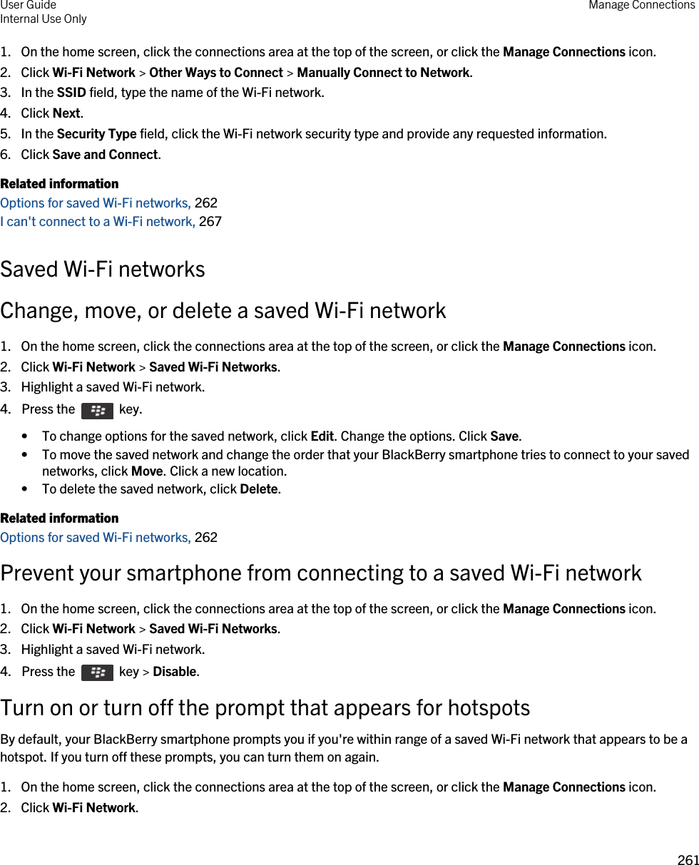 1. On the home screen, click the connections area at the top of the screen, or click the Manage Connections icon.2. Click Wi-Fi Network &gt; Other Ways to Connect &gt; Manually Connect to Network.3. In the SSID field, type the name of the Wi-Fi network.4. Click Next.5. In the Security Type field, click the Wi-Fi network security type and provide any requested information.6. Click Save and Connect.Related informationOptions for saved Wi-Fi networks, 262I can&apos;t connect to a Wi-Fi network, 267Saved Wi-Fi networksChange, move, or delete a saved Wi-Fi network1. On the home screen, click the connections area at the top of the screen, or click the Manage Connections icon.2. Click Wi-Fi Network &gt; Saved Wi-Fi Networks.3. Highlight a saved Wi-Fi network.4.  Press the    key. • To change options for the saved network, click Edit. Change the options. Click Save.• To move the saved network and change the order that your BlackBerry smartphone tries to connect to your saved networks, click Move. Click a new location.• To delete the saved network, click Delete.Related informationOptions for saved Wi-Fi networks, 262Prevent your smartphone from connecting to a saved Wi-Fi network1. On the home screen, click the connections area at the top of the screen, or click the Manage Connections icon.2. Click Wi-Fi Network &gt; Saved Wi-Fi Networks.3. Highlight a saved Wi-Fi network.4.  Press the    key &gt; Disable. Turn on or turn off the prompt that appears for hotspotsBy default, your BlackBerry smartphone prompts you if you&apos;re within range of a saved Wi-Fi network that appears to be a hotspot. If you turn off these prompts, you can turn them on again.1. On the home screen, click the connections area at the top of the screen, or click the Manage Connections icon.2. Click Wi-Fi Network.User GuideInternal Use Only Manage Connections261 