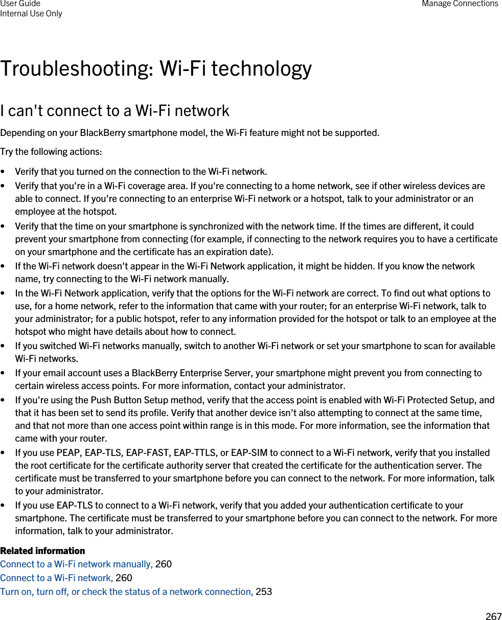 Troubleshooting: Wi-Fi technologyI can&apos;t connect to a Wi-Fi networkDepending on your BlackBerry smartphone model, the Wi-Fi feature might not be supported.Try the following actions:• Verify that you turned on the connection to the Wi-Fi network.• Verify that you&apos;re in a Wi-Fi coverage area. If you&apos;re connecting to a home network, see if other wireless devices are able to connect. If you&apos;re connecting to an enterprise Wi-Fi network or a hotspot, talk to your administrator or an employee at the hotspot.• Verify that the time on your smartphone is synchronized with the network time. If the times are different, it could prevent your smartphone from connecting (for example, if connecting to the network requires you to have a certificate on your smartphone and the certificate has an expiration date).• If the Wi-Fi network doesn&apos;t appear in the Wi-Fi Network application, it might be hidden. If you know the network name, try connecting to the Wi-Fi network manually.• In the Wi-Fi Network application, verify that the options for the Wi-Fi network are correct. To find out what options to use, for a home network, refer to the information that came with your router; for an enterprise Wi-Fi network, talk to your administrator; for a public hotspot, refer to any information provided for the hotspot or talk to an employee at the hotspot who might have details about how to connect.• If you switched Wi-Fi networks manually, switch to another Wi-Fi network or set your smartphone to scan for available Wi-Fi networks.• If your email account uses a BlackBerry Enterprise Server, your smartphone might prevent you from connecting to certain wireless access points. For more information, contact your administrator.• If you&apos;re using the Push Button Setup method, verify that the access point is enabled with Wi-Fi Protected Setup, and that it has been set to send its profile. Verify that another device isn&apos;t also attempting to connect at the same time, and that not more than one access point within range is in this mode. For more information, see the information that came with your router.• If you use PEAP, EAP-TLS, EAP-FAST, EAP-TTLS, or EAP-SIM to connect to a Wi-Fi network, verify that you installed the root certificate for the certificate authority server that created the certificate for the authentication server. The certificate must be transferred to your smartphone before you can connect to the network. For more information, talk to your administrator.• If you use EAP-TLS to connect to a Wi-Fi network, verify that you added your authentication certificate to your smartphone. The certificate must be transferred to your smartphone before you can connect to the network. For more information, talk to your administrator.Related informationConnect to a Wi-Fi network manually, 260 Connect to a Wi-Fi network, 260 Turn on, turn off, or check the status of a network connection, 253 User GuideInternal Use Only Manage Connections267 