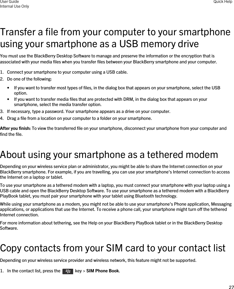 Transfer a file from your computer to your smartphone using your smartphone as a USB memory driveYou must use the BlackBerry Desktop Software to manage and preserve the information or the encryption that is associated with your media files when you transfer files between your BlackBerry smartphone and your computer.1. Connect your smartphone to your computer using a USB cable.2. Do one of the following:• If you want to transfer most types of files, in the dialog box that appears on your smartphone, select the USB option.• If you want to transfer media files that are protected with DRM, in the dialog box that appears on your smartphone, select the media transfer option.3. If necessary, type a password. Your smartphone appears as a drive on your computer.4. Drag a file from a location on your computer to a folder on your smartphone.After you finish: To view the transferred file on your smartphone, disconnect your smartphone from your computer and find the file.About using your smartphone as a tethered modemDepending on your wireless service plan or administrator, you might be able to share the Internet connection on your BlackBerry smartphone. For example, if you are travelling, you can use your smartphone&apos;s Internet connection to access the Internet on a laptop or tablet.To use your smartphone as a tethered modem with a laptop, you must connect your smartphone with your laptop using a USB cable and open the BlackBerry Desktop Software. To use your smartphone as a tethered modem with a BlackBerry PlayBook tablet, you must pair your smartphone with your tablet using Bluetooth technology.While using your smartphone as a modem, you might not be able to use your smartphone&apos;s Phone application, Messaging applications, or applications that use the Internet. To receive a phone call, your smartphone might turn off the tethered Internet connection.For more information about tethering, see the Help on your BlackBerry PlayBook tablet or in the BlackBerry Desktop Software.Copy contacts from your SIM card to your contact listDepending on your wireless service provider and wireless network, this feature might not be supported.1.  In the contact list, press the    key &gt; SIM Phone Book. User GuideInternal Use Only Quick Help27 