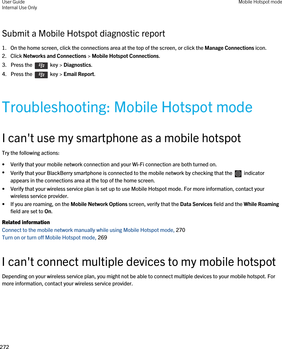 Submit a Mobile Hotspot diagnostic report1. On the home screen, click the connections area at the top of the screen, or click the Manage Connections icon.2. Click Networks and Connections &gt; Mobile Hotspot Connections.3.  Press the    key &gt; Diagnostics.4.  Press the    key &gt; Email Report.Troubleshooting: Mobile Hotspot modeI can&apos;t use my smartphone as a mobile hotspotTry the following actions:• Verify that your mobile network connection and your Wi-Fi connection are both turned on.•Verify that your BlackBerry smartphone is connected to the mobile network by checking that the    indicator appears in the connections area at the top of the home screen.• Verify that your wireless service plan is set up to use Mobile Hotspot mode. For more information, contact your wireless service provider.• If you are roaming, on the Mobile Network Options screen, verify that the Data Services field and the While Roaming field are set to On.Related informationConnect to the mobile network manually while using Mobile Hotspot mode, 270 Turn on or turn off Mobile Hotspot mode, 269 I can&apos;t connect multiple devices to my mobile hotspotDepending on your wireless service plan, you might not be able to connect multiple devices to your mobile hotspot. For more information, contact your wireless service provider.User GuideInternal Use Only Mobile Hotspot mode272 