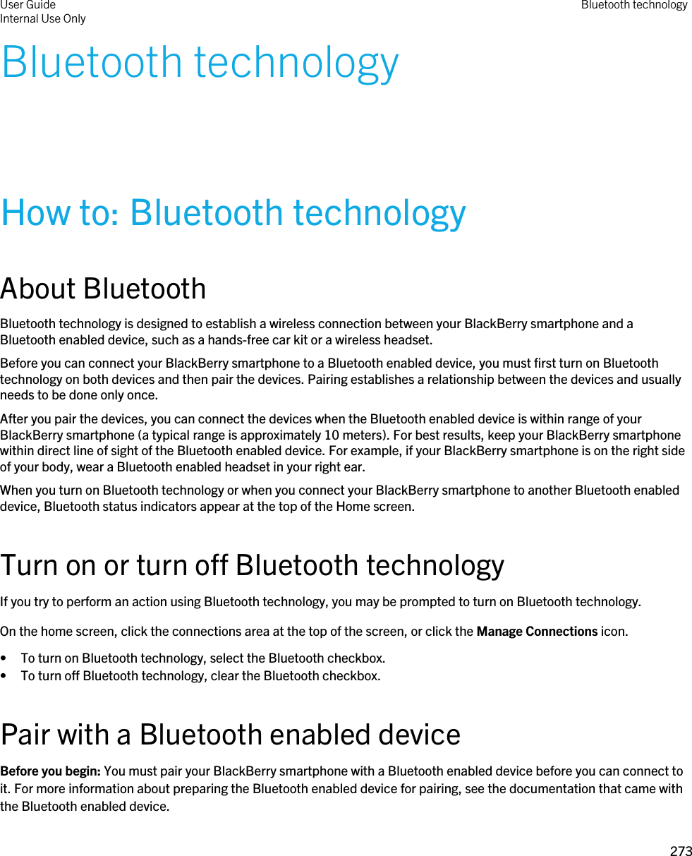 Bluetooth technologyHow to: Bluetooth technologyAbout BluetoothBluetooth technology is designed to establish a wireless connection between your BlackBerry smartphone and a Bluetooth enabled device, such as a hands-free car kit or a wireless headset.Before you can connect your BlackBerry smartphone to a Bluetooth enabled device, you must first turn on Bluetooth technology on both devices and then pair the devices. Pairing establishes a relationship between the devices and usually needs to be done only once.After you pair the devices, you can connect the devices when the Bluetooth enabled device is within range of your BlackBerry smartphone (a typical range is approximately 10 meters). For best results, keep your BlackBerry smartphone within direct line of sight of the Bluetooth enabled device. For example, if your BlackBerry smartphone is on the right side of your body, wear a Bluetooth enabled headset in your right ear.When you turn on Bluetooth technology or when you connect your BlackBerry smartphone to another Bluetooth enabled device, Bluetooth status indicators appear at the top of the Home screen.Turn on or turn off Bluetooth technologyIf you try to perform an action using Bluetooth technology, you may be prompted to turn on Bluetooth technology.On the home screen, click the connections area at the top of the screen, or click the Manage Connections icon.• To turn on Bluetooth technology, select the Bluetooth checkbox.• To turn off Bluetooth technology, clear the Bluetooth checkbox.Pair with a Bluetooth enabled deviceBefore you begin: You must pair your BlackBerry smartphone with a Bluetooth enabled device before you can connect to it. For more information about preparing the Bluetooth enabled device for pairing, see the documentation that came with the Bluetooth enabled device.User GuideInternal Use Only Bluetooth technology273 