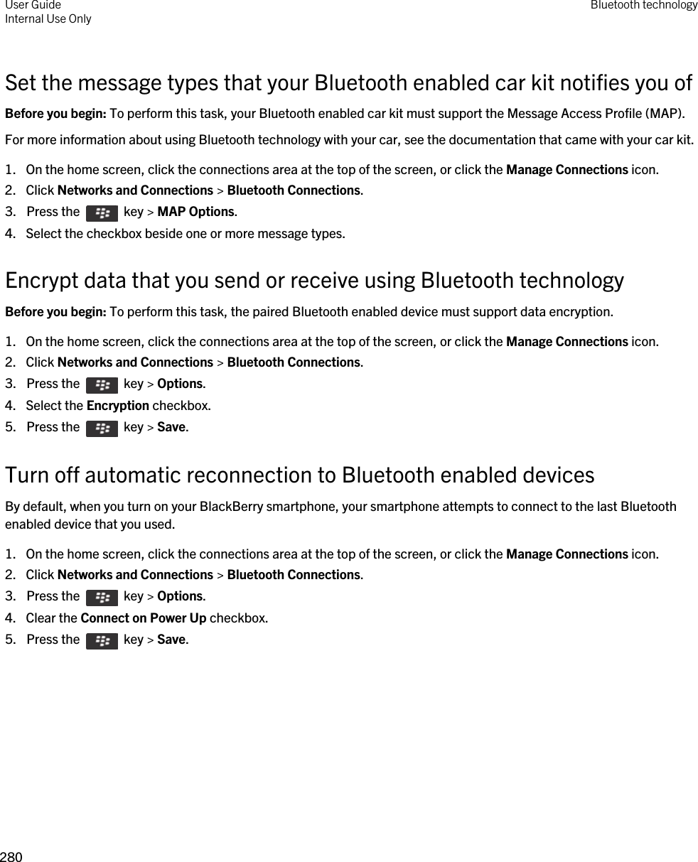Set the message types that your Bluetooth enabled car kit notifies you ofBefore you begin: To perform this task, your Bluetooth enabled car kit must support the Message Access Profile (MAP).For more information about using Bluetooth technology with your car, see the documentation that came with your car kit.1. On the home screen, click the connections area at the top of the screen, or click the Manage Connections icon.2. Click Networks and Connections &gt; Bluetooth Connections.3.  Press the    key &gt; MAP Options. 4. Select the checkbox beside one or more message types.Encrypt data that you send or receive using Bluetooth technologyBefore you begin: To perform this task, the paired Bluetooth enabled device must support data encryption.1. On the home screen, click the connections area at the top of the screen, or click the Manage Connections icon.2. Click Networks and Connections &gt; Bluetooth Connections.3.  Press the    key &gt; Options. 4. Select the Encryption checkbox.5.  Press the    key &gt; Save. Turn off automatic reconnection to Bluetooth enabled devicesBy default, when you turn on your BlackBerry smartphone, your smartphone attempts to connect to the last Bluetooth enabled device that you used.1. On the home screen, click the connections area at the top of the screen, or click the Manage Connections icon.2. Click Networks and Connections &gt; Bluetooth Connections.3.  Press the    key &gt; Options. 4. Clear the Connect on Power Up checkbox.5.  Press the    key &gt; Save. User GuideInternal Use Only Bluetooth technology280 