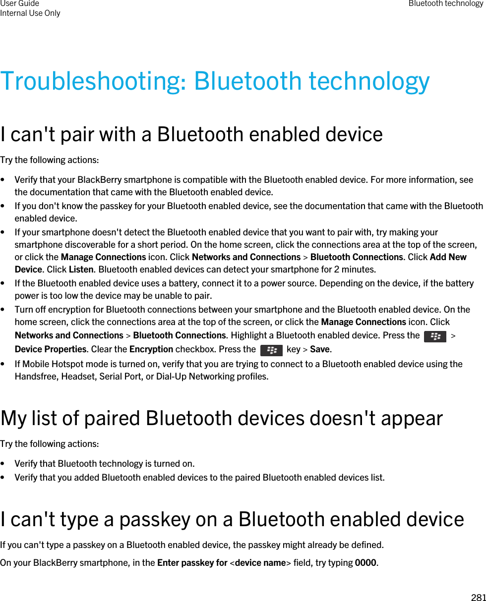 Troubleshooting: Bluetooth technologyI can&apos;t pair with a Bluetooth enabled deviceTry the following actions:• Verify that your BlackBerry smartphone is compatible with the Bluetooth enabled device. For more information, see the documentation that came with the Bluetooth enabled device.• If you don&apos;t know the passkey for your Bluetooth enabled device, see the documentation that came with the Bluetooth enabled device.• If your smartphone doesn&apos;t detect the Bluetooth enabled device that you want to pair with, try making your smartphone discoverable for a short period. On the home screen, click the connections area at the top of the screen, or click the Manage Connections icon. Click Networks and Connections &gt; Bluetooth Connections. Click Add New Device. Click Listen. Bluetooth enabled devices can detect your smartphone for 2 minutes.• If the Bluetooth enabled device uses a battery, connect it to a power source. Depending on the device, if the battery power is too low the device may be unable to pair.• Turn off encryption for Bluetooth connections between your smartphone and the Bluetooth enabled device. On the home screen, click the connections area at the top of the screen, or click the Manage Connections icon. Click Networks and Connections &gt; Bluetooth Connections. Highlight a Bluetooth enabled device. Press the    &gt; Device Properties. Clear the Encryption checkbox. Press the    key &gt; Save.• If Mobile Hotspot mode is turned on, verify that you are trying to connect to a Bluetooth enabled device using the Handsfree, Headset, Serial Port, or Dial-Up Networking profiles.My list of paired Bluetooth devices doesn&apos;t appearTry the following actions:• Verify that Bluetooth technology is turned on.• Verify that you added Bluetooth enabled devices to the paired Bluetooth enabled devices list.I can&apos;t type a passkey on a Bluetooth enabled deviceIf you can&apos;t type a passkey on a Bluetooth enabled device, the passkey might already be defined.On your BlackBerry smartphone, in the Enter passkey for &lt;device name&gt; field, try typing 0000.User GuideInternal Use Only Bluetooth technology281 