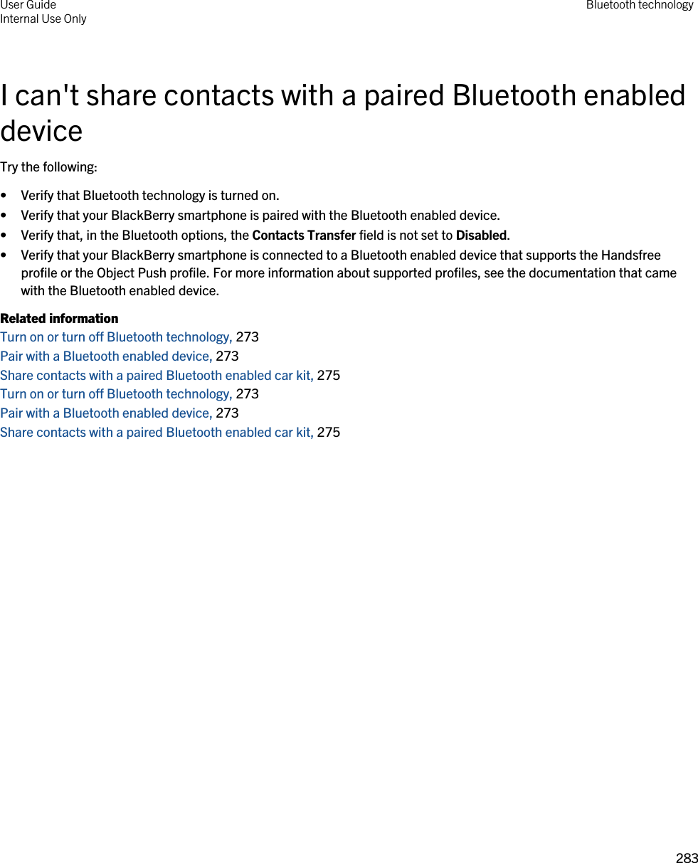 I can&apos;t share contacts with a paired Bluetooth enabled deviceTry the following:• Verify that Bluetooth technology is turned on.• Verify that your BlackBerry smartphone is paired with the Bluetooth enabled device.• Verify that, in the Bluetooth options, the Contacts Transfer field is not set to Disabled.• Verify that your BlackBerry smartphone is connected to a Bluetooth enabled device that supports the Handsfree profile or the Object Push profile. For more information about supported profiles, see the documentation that came with the Bluetooth enabled device.Related informationTurn on or turn off Bluetooth technology, 273 Pair with a Bluetooth enabled device, 273 Share contacts with a paired Bluetooth enabled car kit, 275 Turn on or turn off Bluetooth technology, 273 Pair with a Bluetooth enabled device, 273 Share contacts with a paired Bluetooth enabled car kit, 275 User GuideInternal Use Only Bluetooth technology283 