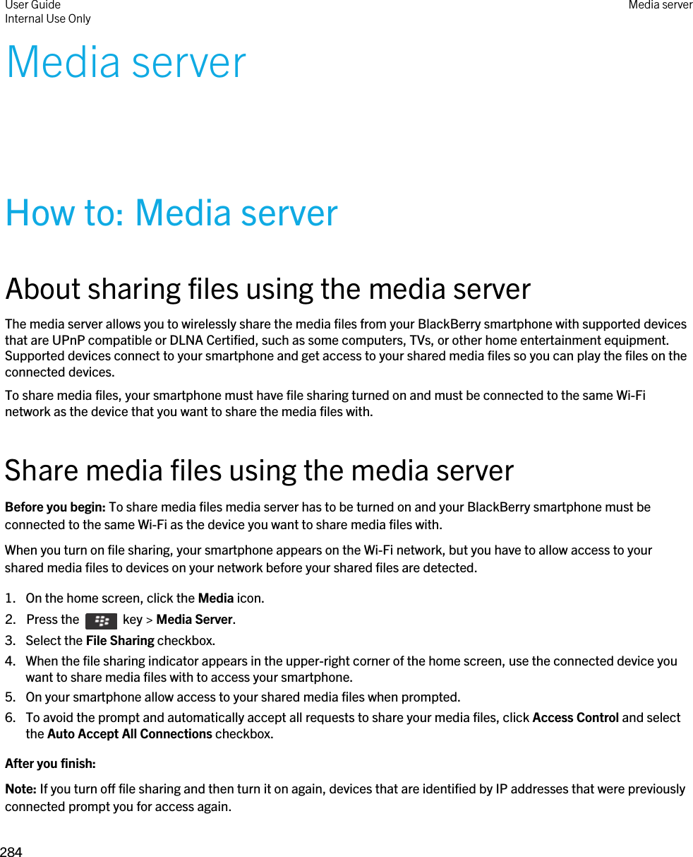 Media serverHow to: Media serverAbout sharing files using the media serverThe media server allows you to wirelessly share the media files from your BlackBerry smartphone with supported devices that are UPnP compatible or DLNA Certified, such as some computers, TVs, or other home entertainment equipment. Supported devices connect to your smartphone and get access to your shared media files so you can play the files on the connected devices.To share media files, your smartphone must have file sharing turned on and must be connected to the same Wi-Fi network as the device that you want to share the media files with.Share media files using the media serverBefore you begin: To share media files media server has to be turned on and your BlackBerry smartphone must be connected to the same Wi-Fi as the device you want to share media files with.When you turn on file sharing, your smartphone appears on the Wi-Fi network, but you have to allow access to your shared media files to devices on your network before your shared files are detected.1. On the home screen, click the Media icon.2.  Press the    key &gt; Media Server.3. Select the File Sharing checkbox.4. When the file sharing indicator appears in the upper-right corner of the home screen, use the connected device you want to share media files with to access your smartphone.5. On your smartphone allow access to your shared media files when prompted.6. To avoid the prompt and automatically accept all requests to share your media files, click Access Control and select the Auto Accept All Connections checkbox.After you finish: Note: If you turn off file sharing and then turn it on again, devices that are identified by IP addresses that were previously connected prompt you for access again.User GuideInternal Use Only Media server284 