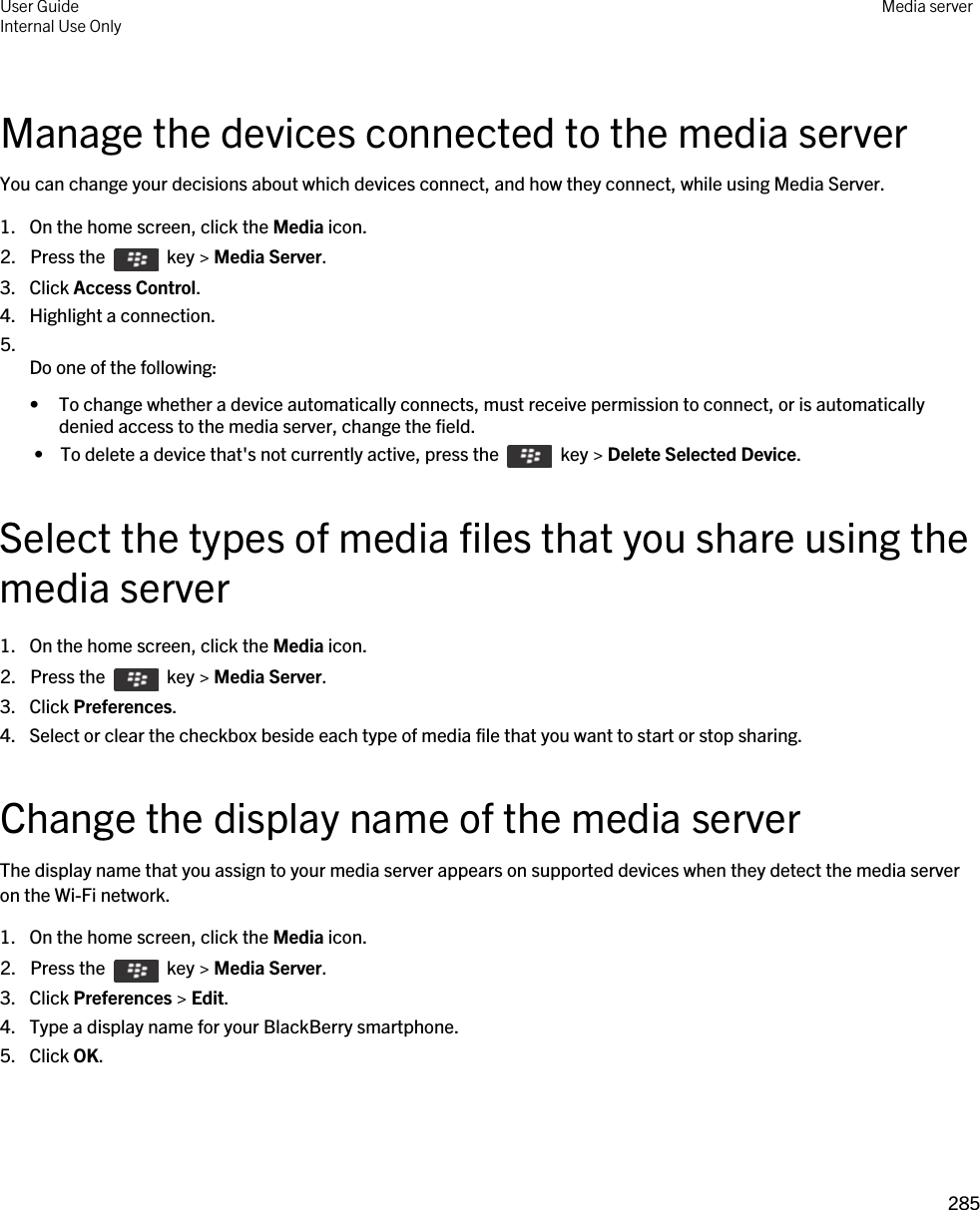 Manage the devices connected to the media serverYou can change your decisions about which devices connect, and how they connect, while using Media Server.1. On the home screen, click the Media icon.2.  Press the    key &gt; Media Server.3. Click Access Control.4. Highlight a connection.5.  Do one of the following:• To change whether a device automatically connects, must receive permission to connect, or is automatically denied access to the media server, change the field. •  To delete a device that&apos;s not currently active, press the    key &gt; Delete Selected Device.Select the types of media files that you share using the media server1. On the home screen, click the Media icon.2.  Press the    key &gt; Media Server.3. Click Preferences.4. Select or clear the checkbox beside each type of media file that you want to start or stop sharing.Change the display name of the media serverThe display name that you assign to your media server appears on supported devices when they detect the media server on the Wi-Fi network.1. On the home screen, click the Media icon.2.  Press the    key &gt; Media Server.3. Click Preferences &gt; Edit.4. Type a display name for your BlackBerry smartphone.5. Click OK.User GuideInternal Use Only Media server285 