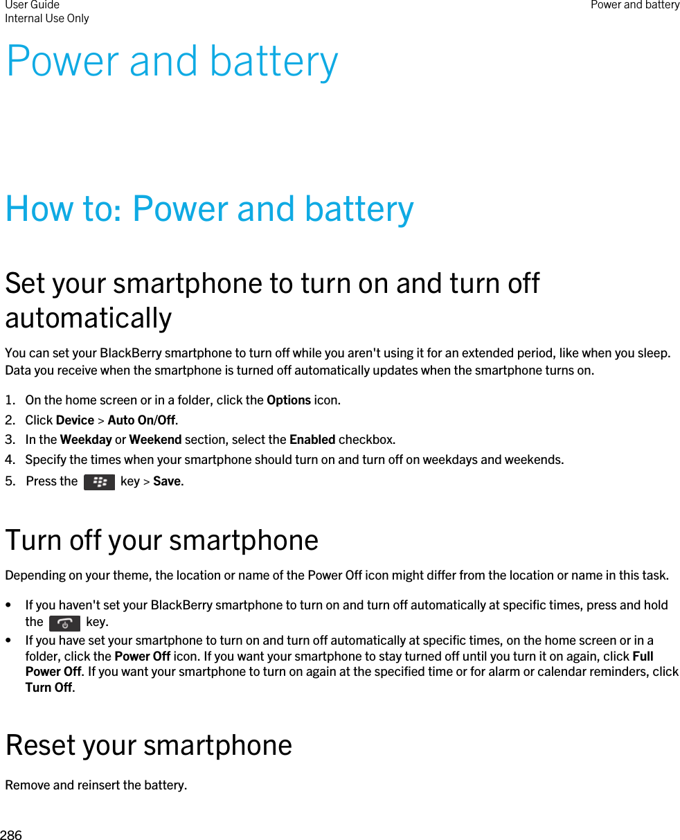 Power and batteryHow to: Power and batterySet your smartphone to turn on and turn off automaticallyYou can set your BlackBerry smartphone to turn off while you aren&apos;t using it for an extended period, like when you sleep. Data you receive when the smartphone is turned off automatically updates when the smartphone turns on.1. On the home screen or in a folder, click the Options icon.2. Click Device &gt; Auto On/Off.3. In the Weekday or Weekend section, select the Enabled checkbox.4. Specify the times when your smartphone should turn on and turn off on weekdays and weekends.5.  Press the    key &gt; Save. Turn off your smartphoneDepending on your theme, the location or name of the Power Off icon might differ from the location or name in this task.• If you haven&apos;t set your BlackBerry smartphone to turn on and turn off automatically at specific times, press and hold the    key. • If you have set your smartphone to turn on and turn off automatically at specific times, on the home screen or in a folder, click the Power Off icon. If you want your smartphone to stay turned off until you turn it on again, click Full Power Off. If you want your smartphone to turn on again at the specified time or for alarm or calendar reminders, click Turn Off.Reset your smartphoneRemove and reinsert the battery.User GuideInternal Use Only Power and battery286 