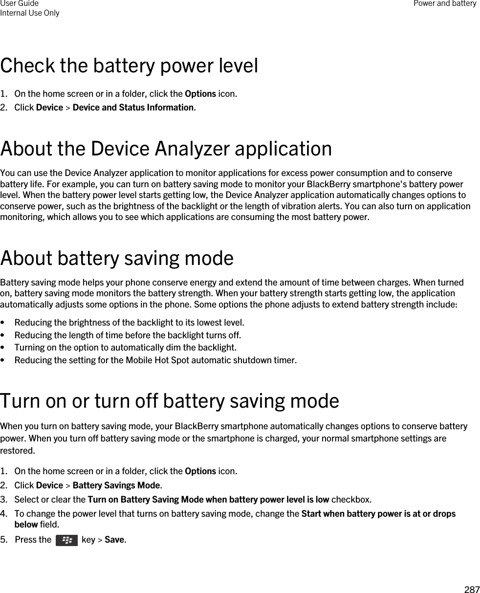 Check the battery power level1. On the home screen or in a folder, click the Options icon.2. Click Device &gt; Device and Status Information.About the Device Analyzer applicationYou can use the Device Analyzer application to monitor applications for excess power consumption and to conserve battery life. For example, you can turn on battery saving mode to monitor your BlackBerry smartphone&apos;s battery power level. When the battery power level starts getting low, the Device Analyzer application automatically changes options to conserve power, such as the brightness of the backlight or the length of vibration alerts. You can also turn on application monitoring, which allows you to see which applications are consuming the most battery power.About battery saving modeBattery saving mode helps your phone conserve energy and extend the amount of time between charges. When turned on, battery saving mode monitors the battery strength. When your battery strength starts getting low, the application automatically adjusts some options in the phone. Some options the phone adjusts to extend battery strength include:• Reducing the brightness of the backlight to its lowest level.• Reducing the length of time before the backlight turns off.• Turning on the option to automatically dim the backlight.• Reducing the setting for the Mobile Hot Spot automatic shutdown timer.Turn on or turn off battery saving modeWhen you turn on battery saving mode, your BlackBerry smartphone automatically changes options to conserve battery power. When you turn off battery saving mode or the smartphone is charged, your normal smartphone settings are restored.1. On the home screen or in a folder, click the Options icon.2. Click Device &gt; Battery Savings Mode.3. Select or clear the Turn on Battery Saving Mode when battery power level is low checkbox.4. To change the power level that turns on battery saving mode, change the Start when battery power is at or drops below field.5.  Press the    key &gt; Save. User GuideInternal Use Only Power and battery287 