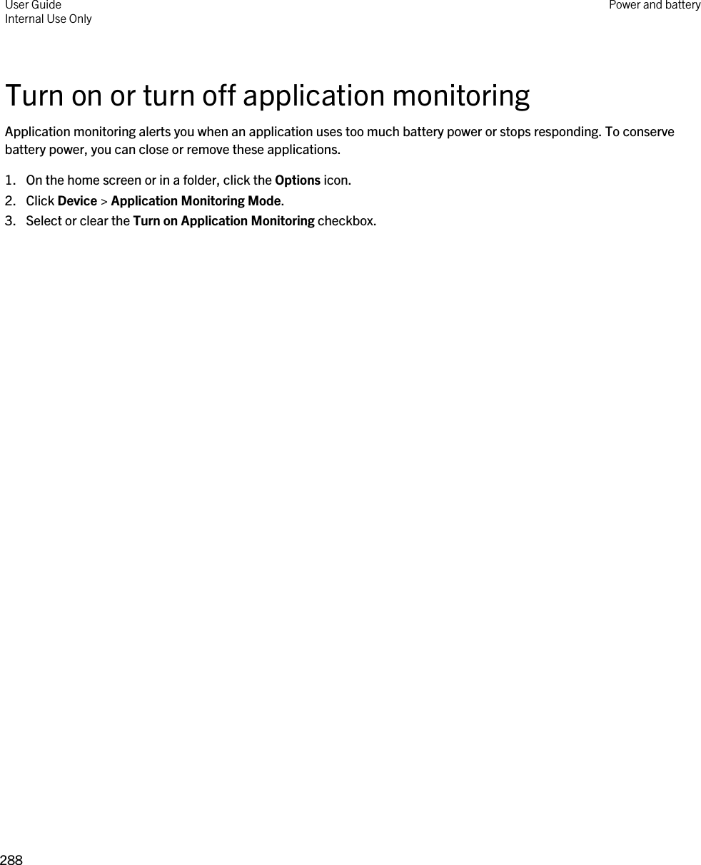 Turn on or turn off application monitoringApplication monitoring alerts you when an application uses too much battery power or stops responding. To conserve battery power, you can close or remove these applications.1. On the home screen or in a folder, click the Options icon.2. Click Device &gt; Application Monitoring Mode.3. Select or clear the Turn on Application Monitoring checkbox.User GuideInternal Use Only Power and battery288 