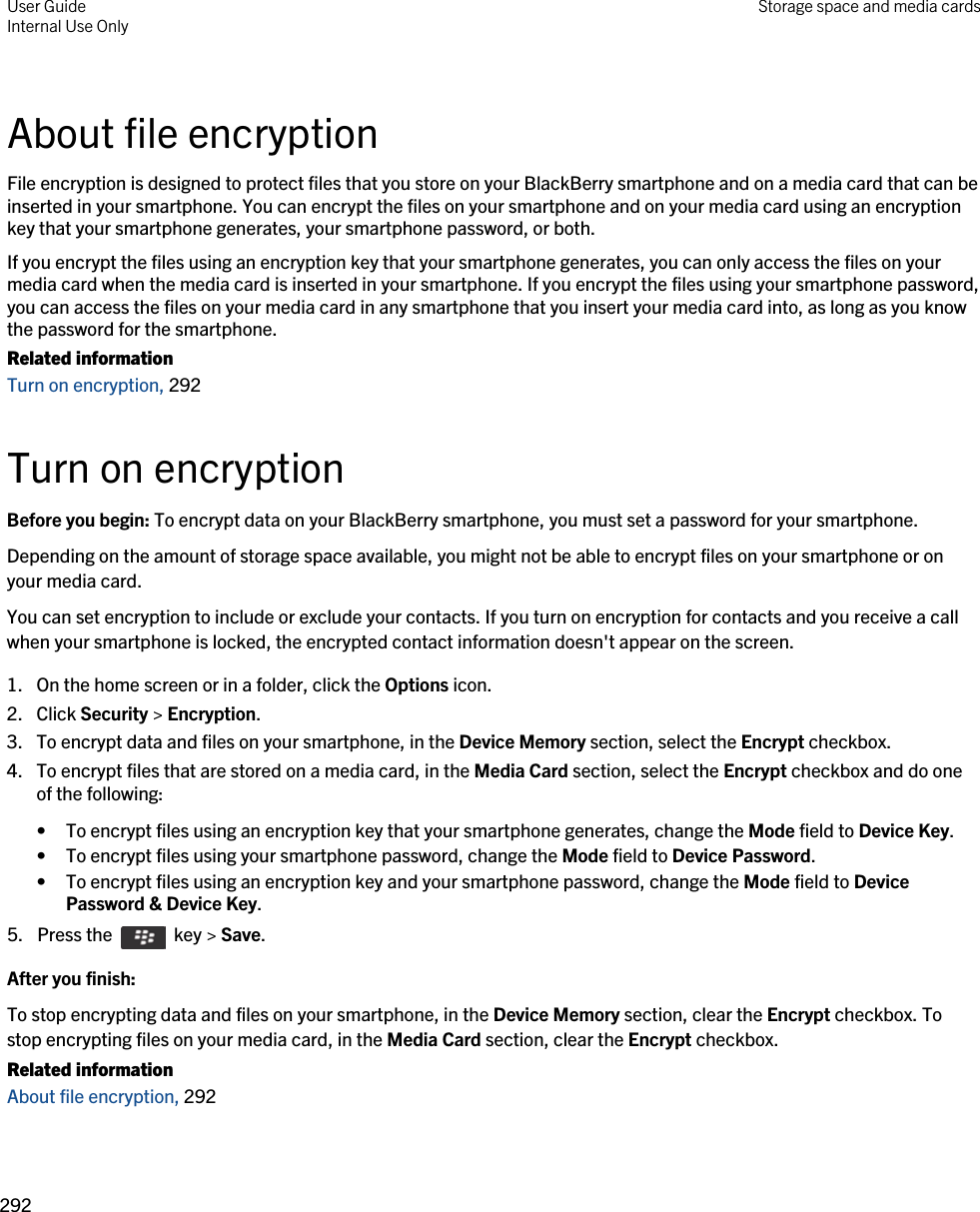 About file encryptionFile encryption is designed to protect files that you store on your BlackBerry smartphone and on a media card that can be inserted in your smartphone. You can encrypt the files on your smartphone and on your media card using an encryption key that your smartphone generates, your smartphone password, or both.If you encrypt the files using an encryption key that your smartphone generates, you can only access the files on your media card when the media card is inserted in your smartphone. If you encrypt the files using your smartphone password, you can access the files on your media card in any smartphone that you insert your media card into, as long as you know the password for the smartphone.Related informationTurn on encryption, 292Turn on encryptionBefore you begin: To encrypt data on your BlackBerry smartphone, you must set a password for your smartphone.Depending on the amount of storage space available, you might not be able to encrypt files on your smartphone or on your media card.You can set encryption to include or exclude your contacts. If you turn on encryption for contacts and you receive a call when your smartphone is locked, the encrypted contact information doesn&apos;t appear on the screen.1. On the home screen or in a folder, click the Options icon.2. Click Security &gt; Encryption.3. To encrypt data and files on your smartphone, in the Device Memory section, select the Encrypt checkbox.4. To encrypt files that are stored on a media card, in the Media Card section, select the Encrypt checkbox and do one of the following:• To encrypt files using an encryption key that your smartphone generates, change the Mode field to Device Key.• To encrypt files using your smartphone password, change the Mode field to Device Password.• To encrypt files using an encryption key and your smartphone password, change the Mode field to Device Password &amp; Device Key.5.  Press the    key &gt; Save. After you finish: To stop encrypting data and files on your smartphone, in the Device Memory section, clear the Encrypt checkbox. To stop encrypting files on your media card, in the Media Card section, clear the Encrypt checkbox.Related informationAbout file encryption, 292 User GuideInternal Use Only Storage space and media cards292 