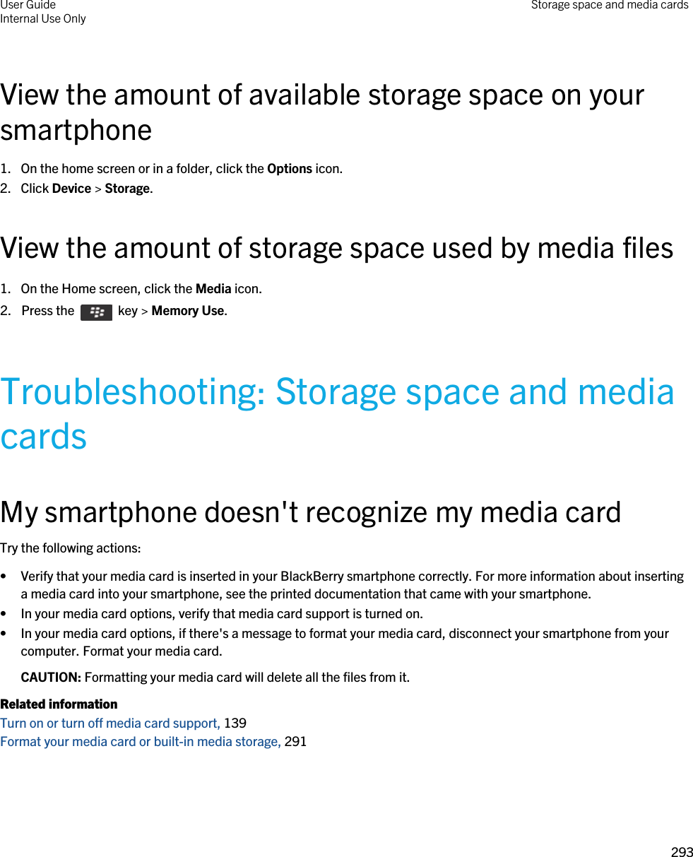 View the amount of available storage space on your smartphone1. On the home screen or in a folder, click the Options icon.2. Click Device &gt; Storage.View the amount of storage space used by media files1. On the Home screen, click the Media icon.2.  Press the    key &gt; Memory Use. Troubleshooting: Storage space and media cardsMy smartphone doesn&apos;t recognize my media cardTry the following actions:• Verify that your media card is inserted in your BlackBerry smartphone correctly. For more information about inserting a media card into your smartphone, see the printed documentation that came with your smartphone.• In your media card options, verify that media card support is turned on.• In your media card options, if there&apos;s a message to format your media card, disconnect your smartphone from your computer. Format your media card.CAUTION: Formatting your media card will delete all the files from it.Related informationTurn on or turn off media card support, 139 Format your media card or built-in media storage, 291 User GuideInternal Use Only Storage space and media cards293 