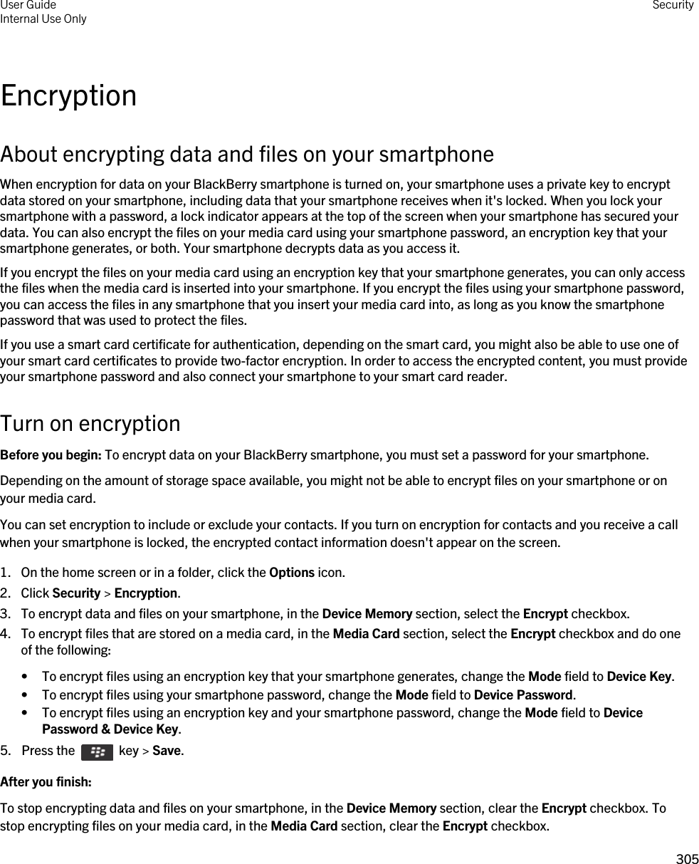 EncryptionAbout encrypting data and files on your smartphoneWhen encryption for data on your BlackBerry smartphone is turned on, your smartphone uses a private key to encrypt data stored on your smartphone, including data that your smartphone receives when it&apos;s locked. When you lock your smartphone with a password, a lock indicator appears at the top of the screen when your smartphone has secured your data. You can also encrypt the files on your media card using your smartphone password, an encryption key that your smartphone generates, or both. Your smartphone decrypts data as you access it.If you encrypt the files on your media card using an encryption key that your smartphone generates, you can only access the files when the media card is inserted into your smartphone. If you encrypt the files using your smartphone password, you can access the files in any smartphone that you insert your media card into, as long as you know the smartphone password that was used to protect the files.If you use a smart card certificate for authentication, depending on the smart card, you might also be able to use one of your smart card certificates to provide two-factor encryption. In order to access the encrypted content, you must provide your smartphone password and also connect your smartphone to your smart card reader.Turn on encryptionBefore you begin: To encrypt data on your BlackBerry smartphone, you must set a password for your smartphone.Depending on the amount of storage space available, you might not be able to encrypt files on your smartphone or on your media card.You can set encryption to include or exclude your contacts. If you turn on encryption for contacts and you receive a call when your smartphone is locked, the encrypted contact information doesn&apos;t appear on the screen.1. On the home screen or in a folder, click the Options icon.2. Click Security &gt; Encryption.3. To encrypt data and files on your smartphone, in the Device Memory section, select the Encrypt checkbox.4. To encrypt files that are stored on a media card, in the Media Card section, select the Encrypt checkbox and do one of the following:• To encrypt files using an encryption key that your smartphone generates, change the Mode field to Device Key.• To encrypt files using your smartphone password, change the Mode field to Device Password.• To encrypt files using an encryption key and your smartphone password, change the Mode field to Device Password &amp; Device Key.5.  Press the    key &gt; Save. After you finish: To stop encrypting data and files on your smartphone, in the Device Memory section, clear the Encrypt checkbox. To stop encrypting files on your media card, in the Media Card section, clear the Encrypt checkbox.User GuideInternal Use Only Security305 