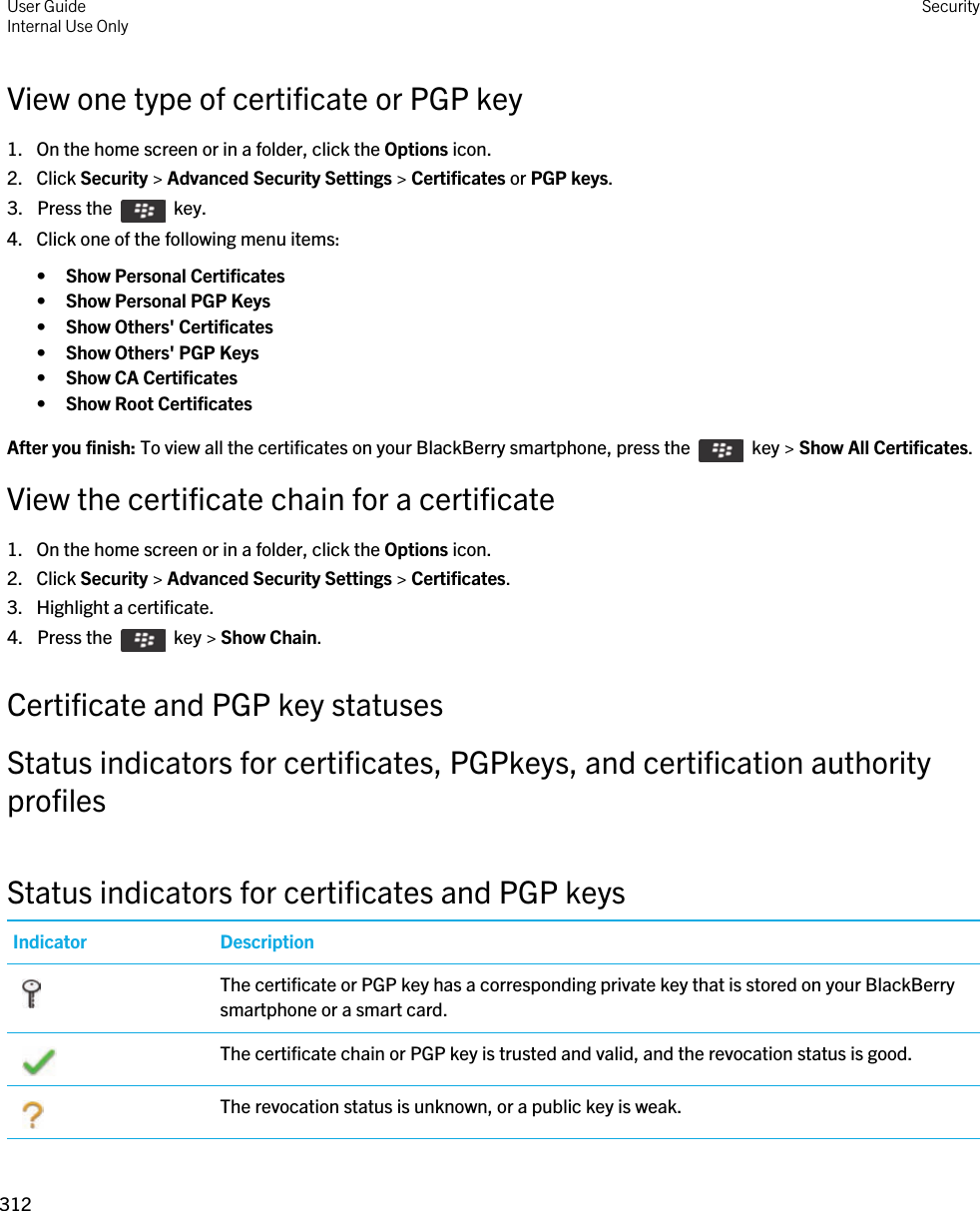 View one type of certificate or PGP key1. On the home screen or in a folder, click the Options icon.2. Click Security &gt; Advanced Security Settings &gt; Certificates or PGP keys.3.  Press the    key. 4. Click one of the following menu items:•Show Personal Certificates•Show Personal PGP Keys•Show Others&apos; Certificates•Show Others&apos; PGP Keys•Show CA Certificates•Show Root CertificatesAfter you finish: To view all the certificates on your BlackBerry smartphone, press the    key &gt; Show All Certificates.View the certificate chain for a certificate1. On the home screen or in a folder, click the Options icon.2. Click Security &gt; Advanced Security Settings &gt; Certificates.3. Highlight a certificate.4.  Press the    key &gt; Show Chain. Certificate and PGP key statusesStatus indicators for certificates, PGPkeys, and certification authority profilesStatus indicators for certificates and PGP keysIndicator Description The certificate or PGP key has a corresponding private key that is stored on your BlackBerry smartphone or a smart card. The certificate chain or PGP key is trusted and valid, and the revocation status is good. The revocation status is unknown, or a public key is weak.User GuideInternal Use Only Security312 