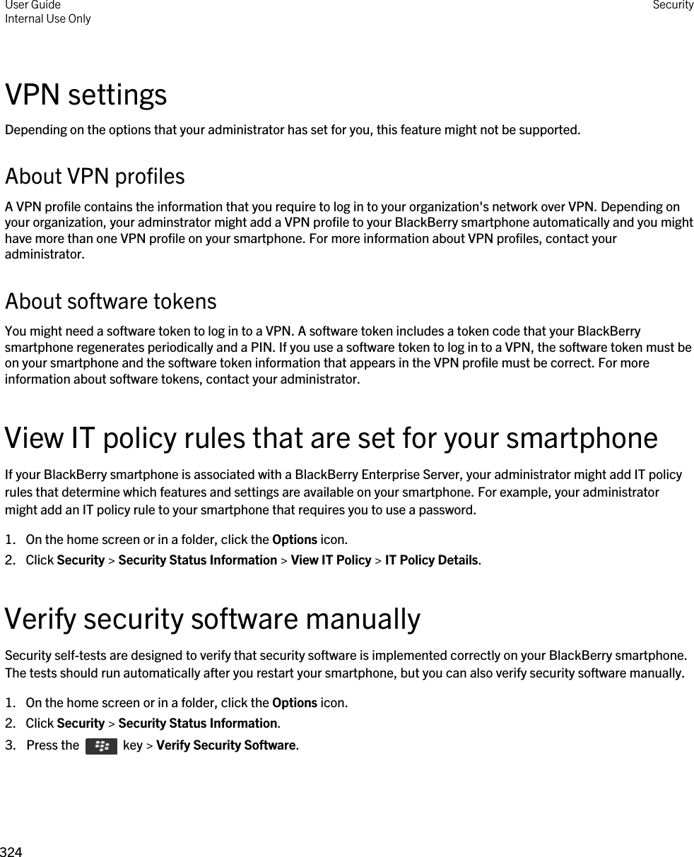 VPN settingsDepending on the options that your administrator has set for you, this feature might not be supported.About VPN profilesA VPN profile contains the information that you require to log in to your organization&apos;s network over VPN. Depending on your organization, your adminstrator might add a VPN profile to your BlackBerry smartphone automatically and you might have more than one VPN profile on your smartphone. For more information about VPN profiles, contact your administrator.About software tokensYou might need a software token to log in to a VPN. A software token includes a token code that your BlackBerry smartphone regenerates periodically and a PIN. If you use a software token to log in to a VPN, the software token must be on your smartphone and the software token information that appears in the VPN profile must be correct. For more information about software tokens, contact your administrator.View IT policy rules that are set for your smartphoneIf your BlackBerry smartphone is associated with a BlackBerry Enterprise Server, your administrator might add IT policy rules that determine which features and settings are available on your smartphone. For example, your administrator might add an IT policy rule to your smartphone that requires you to use a password.1. On the home screen or in a folder, click the Options icon.2. Click Security &gt; Security Status Information &gt; View IT Policy &gt; IT Policy Details.Verify security software manuallySecurity self-tests are designed to verify that security software is implemented correctly on your BlackBerry smartphone. The tests should run automatically after you restart your smartphone, but you can also verify security software manually.1. On the home screen or in a folder, click the Options icon.2. Click Security &gt; Security Status Information.3.  Press the    key &gt; Verify Security Software. User GuideInternal Use Only Security324 