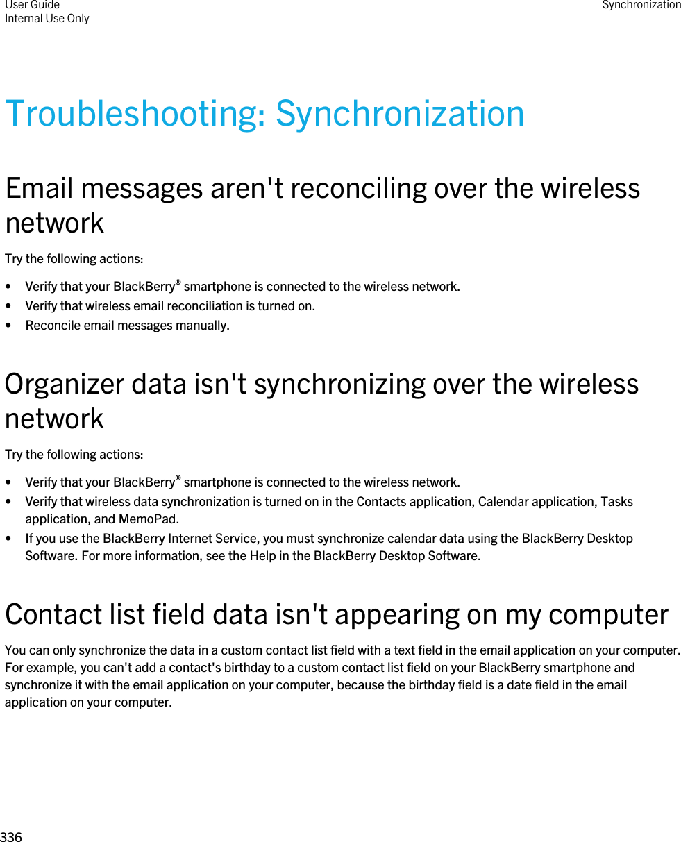 Troubleshooting: SynchronizationEmail messages aren&apos;t reconciling over the wireless networkTry the following actions:• Verify that your BlackBerry® smartphone is connected to the wireless network.• Verify that wireless email reconciliation is turned on.• Reconcile email messages manually.Organizer data isn&apos;t synchronizing over the wireless networkTry the following actions:• Verify that your BlackBerry® smartphone is connected to the wireless network.• Verify that wireless data synchronization is turned on in the Contacts application, Calendar application, Tasks application, and MemoPad.• If you use the BlackBerry Internet Service, you must synchronize calendar data using the BlackBerry Desktop Software. For more information, see the Help in the BlackBerry Desktop Software.Contact list field data isn&apos;t appearing on my computerYou can only synchronize the data in a custom contact list field with a text field in the email application on your computer. For example, you can&apos;t add a contact&apos;s birthday to a custom contact list field on your BlackBerry smartphone and synchronize it with the email application on your computer, because the birthday field is a date field in the email application on your computer.User GuideInternal Use Only Synchronization336 