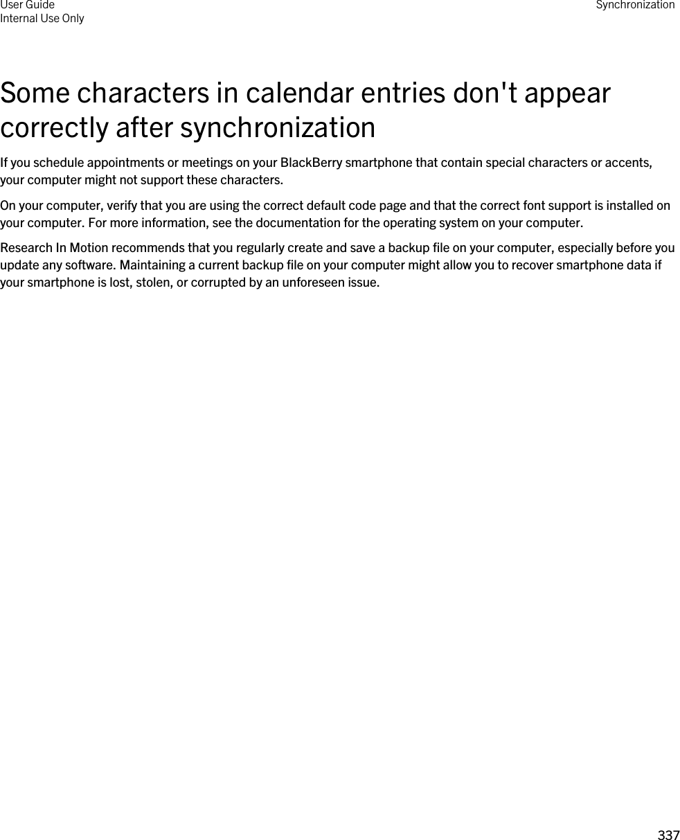 Some characters in calendar entries don&apos;t appear correctly after synchronizationIf you schedule appointments or meetings on your BlackBerry smartphone that contain special characters or accents, your computer might not support these characters.On your computer, verify that you are using the correct default code page and that the correct font support is installed on your computer. For more information, see the documentation for the operating system on your computer.Research In Motion recommends that you regularly create and save a backup file on your computer, especially before you update any software. Maintaining a current backup file on your computer might allow you to recover smartphone data if your smartphone is lost, stolen, or corrupted by an unforeseen issue.User GuideInternal Use Only Synchronization337 