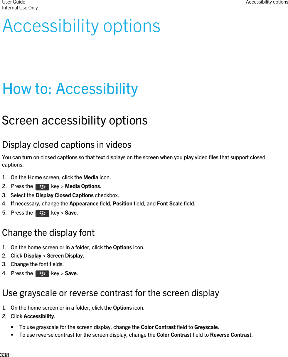 Accessibility optionsHow to: AccessibilityScreen accessibility optionsDisplay closed captions in videosYou can turn on closed captions so that text displays on the screen when you play video files that support closed captions.1. On the Home screen, click the Media icon.2.  Press the    key &gt; Media Options. 3. Select the Display Closed Captions checkbox.4. If necessary, change the Appearance field, Position field, and Font Scale field.5.  Press the    key &gt; Save. Change the display font1. On the home screen or in a folder, click the Options icon.2. Click Display &gt; Screen Display.3. Change the font fields.4.  Press the    key &gt; Save. Use grayscale or reverse contrast for the screen display1. On the home screen or in a folder, click the Options icon.2. Click Accessibility.• To use grayscale for the screen display, change the Color Contrast field to Greyscale.• To use reverse contrast for the screen display, change the Color Contrast field to Reverse Contrast.User GuideInternal Use Only Accessibility options338 