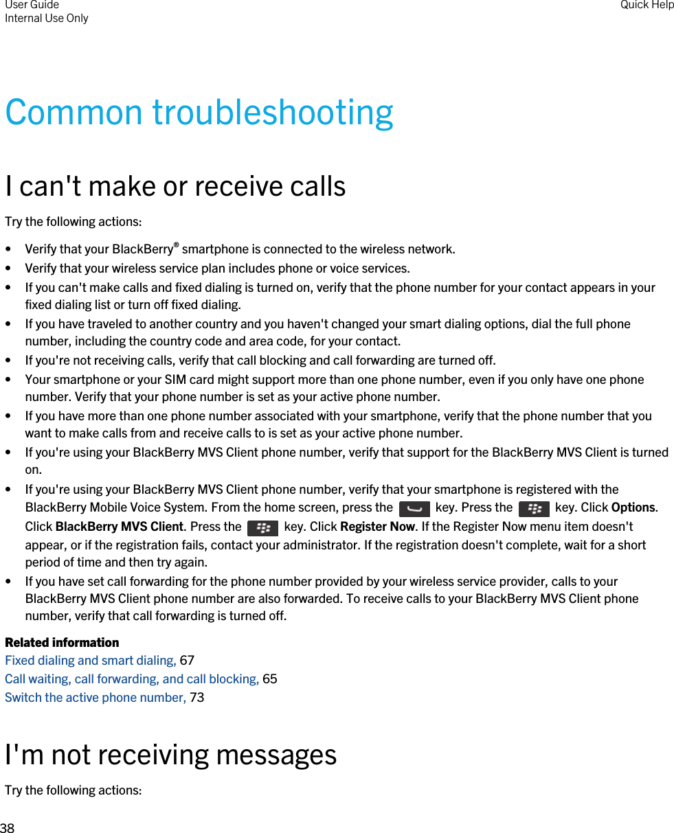Common troubleshootingI can&apos;t make or receive callsTry the following actions:• Verify that your BlackBerry® smartphone is connected to the wireless network.• Verify that your wireless service plan includes phone or voice services.• If you can&apos;t make calls and fixed dialing is turned on, verify that the phone number for your contact appears in your fixed dialing list or turn off fixed dialing.• If you have traveled to another country and you haven&apos;t changed your smart dialing options, dial the full phone number, including the country code and area code, for your contact.• If you&apos;re not receiving calls, verify that call blocking and call forwarding are turned off.• Your smartphone or your SIM card might support more than one phone number, even if you only have one phone number. Verify that your phone number is set as your active phone number.• If you have more than one phone number associated with your smartphone, verify that the phone number that you want to make calls from and receive calls to is set as your active phone number.• If you&apos;re using your BlackBerry MVS Client phone number, verify that support for the BlackBerry MVS Client is turned on.• If you&apos;re using your BlackBerry MVS Client phone number, verify that your smartphone is registered with the BlackBerry Mobile Voice System. From the home screen, press the    key. Press the    key. Click Options. Click BlackBerry MVS Client. Press the    key. Click Register Now. If the Register Now menu item doesn&apos;t appear, or if the registration fails, contact your administrator. If the registration doesn&apos;t complete, wait for a short period of time and then try again.• If you have set call forwarding for the phone number provided by your wireless service provider, calls to your BlackBerry MVS Client phone number are also forwarded. To receive calls to your BlackBerry MVS Client phone number, verify that call forwarding is turned off.Related informationFixed dialing and smart dialing, 67Call waiting, call forwarding, and call blocking, 65Switch the active phone number, 73I&apos;m not receiving messagesTry the following actions:User GuideInternal Use Only Quick Help38 