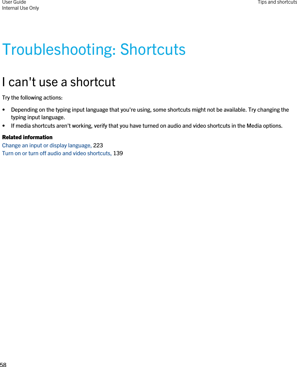 Troubleshooting: ShortcutsI can&apos;t use a shortcutTry the following actions:• Depending on the typing input language that you&apos;re using, some shortcuts might not be available. Try changing the typing input language.• If media shortcuts aren&apos;t working, verify that you have turned on audio and video shortcuts in the Media options.Related informationChange an input or display language, 223Turn on or turn off audio and video shortcuts, 139User GuideInternal Use Only Tips and shortcuts58 