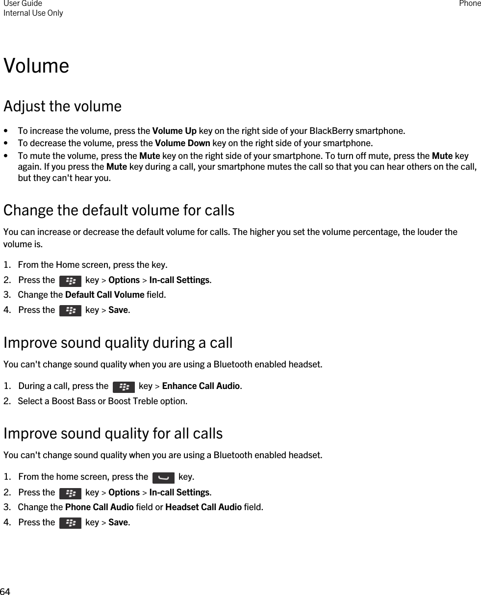VolumeAdjust the volume• To increase the volume, press the Volume Up key on the right side of your BlackBerry smartphone.• To decrease the volume, press the Volume Down key on the right side of your smartphone.• To mute the volume, press the Mute key on the right side of your smartphone. To turn off mute, press the Mute key again. If you press the Mute key during a call, your smartphone mutes the call so that you can hear others on the call, but they can&apos;t hear you.Change the default volume for callsYou can increase or decrease the default volume for calls. The higher you set the volume percentage, the louder the volume is.1. From the Home screen, press the key.2.  Press the    key &gt; Options &gt; In-call Settings. 3. Change the Default Call Volume field.4.  Press the    key &gt; Save. Improve sound quality during a callYou can&apos;t change sound quality when you are using a Bluetooth enabled headset.1.  During a call, press the    key &gt; Enhance Call Audio.2. Select a Boost Bass or Boost Treble option.Improve sound quality for all callsYou can&apos;t change sound quality when you are using a Bluetooth enabled headset.1.  From the home screen, press the    key. 2.  Press the    key &gt; Options &gt; In-call Settings.3. Change the Phone Call Audio field or Headset Call Audio field.4.  Press the    key &gt; Save. User GuideInternal Use Only Phone64 