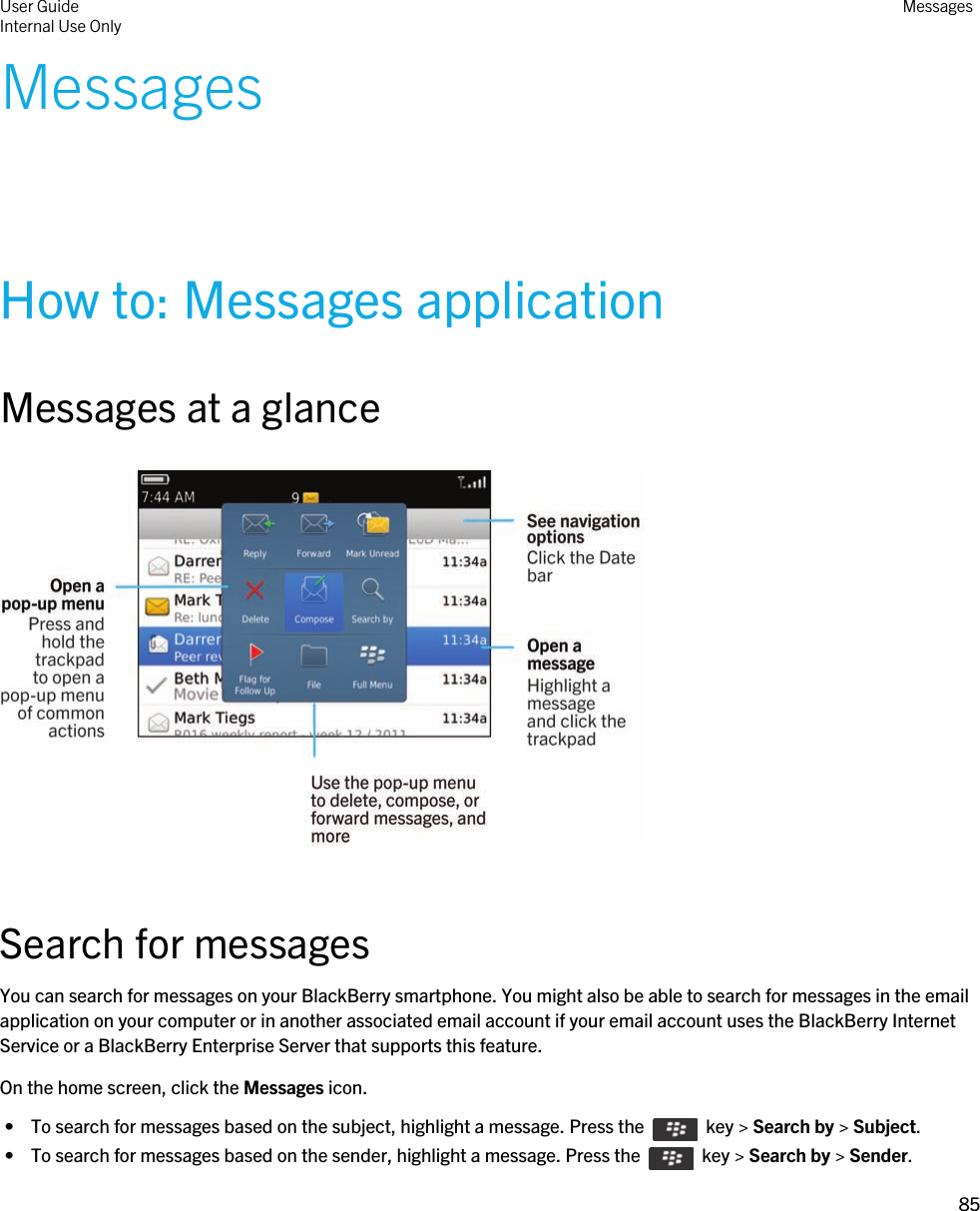 MessagesHow to: Messages applicationMessages at a glance  Search for messagesYou can search for messages on your BlackBerry smartphone. You might also be able to search for messages in the email application on your computer or in another associated email account if your email account uses the BlackBerry Internet Service or a BlackBerry Enterprise Server that supports this feature.On the home screen, click the Messages icon. •  To search for messages based on the subject, highlight a message. Press the    key &gt; Search by &gt; Subject. •  To search for messages based on the sender, highlight a message. Press the    key &gt; Search by &gt; Sender.User GuideInternal Use Only Messages85 