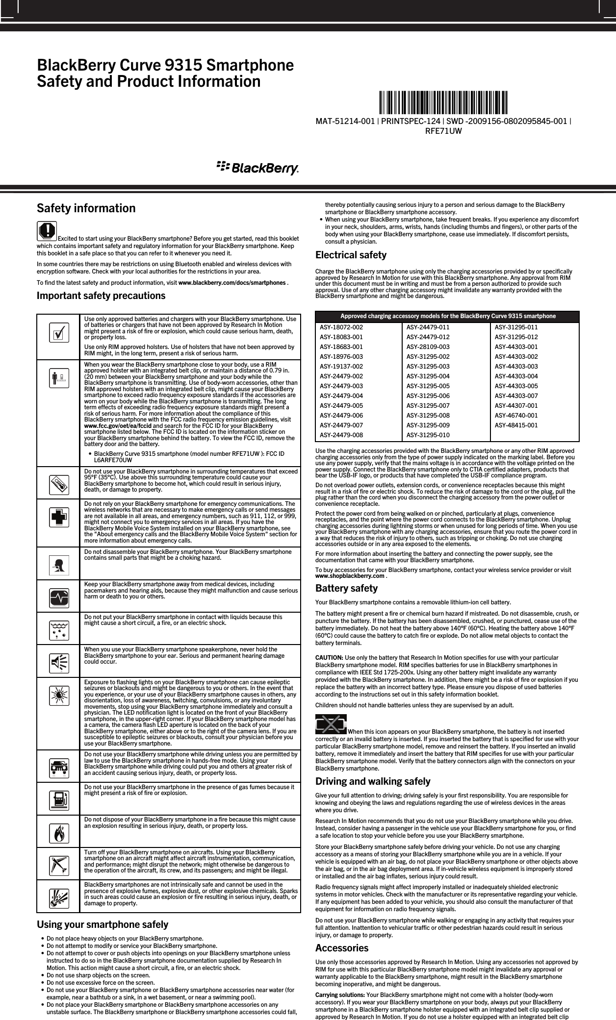 Safety information Excited to start using your BlackBerry smartphone? Before you get started, read this bookletwhich contains important safety and regulatory information for your BlackBerry smartphone. Keepthis booklet in a safe place so that you can refer to it whenever you need it.In some countries there may be restrictions on using Bluetooth enabled and wireless devices withencryption software. Check with your local authorities for the restrictions in your area.To find the latest safety and product information, visit www.blackberry.com/docs/smartphones .Important safety precautions  Use only approved batteries and chargers with your BlackBerry smartphone. Useof batteries or chargers that have not been approved by Research In Motionmight present a risk of fire or explosion, which could cause serious harm, death,or property loss.Use only RIM approved holsters. Use of holsters that have not been approved byRIM might, in the long term, present a risk of serious harm.  When you wear the BlackBerry smartphone close to your body, use a RIMapproved holster with an integrated belt clip, or maintain a distance of 0.79 in.(20 mm) between your BlackBerry smartphone and your body while theBlackBerry smartphone is transmitting. Use of body-worn accessories, other thanRIM approved holsters with an integrated belt clip, might cause your BlackBerrysmartphone to exceed radio frequency exposure standards if the accessories areworn on your body while the BlackBerry smartphone is transmitting. The longterm effects of exceeding radio frequency exposure standards might present arisk of serious harm. For more information about the compliance of thisBlackBerry smartphone with the FCC radio frequency emission guidelines, visitwww.fcc.gov/oet/ea/fccid and search for the FCC ID for your BlackBerrysmartphone listed below. The FCC ID is located on the information sticker onyour BlackBerry smartphone behind the battery. To view the FCC ID, remove thebattery door and the battery.• BlackBerry Curve 9315 smartphone (model number RFE71UW ): FCC IDL6ARFE70UW  Do not use your BlackBerry smartphone in surrounding temperatures that exceed95°F (35°C). Use above this surrounding temperature could cause yourBlackBerry smartphone to become hot, which could result in serious injury,death, or damage to property.  Do not rely on your BlackBerry smartphone for emergency communications. Thewireless networks that are necessary to make emergency calls or send messagesare not available in all areas, and emergency numbers, such as 911, 112, or 999,might not connect you to emergency services in all areas. If you have theBlackBerry Mobile Voice System installed on your BlackBerry smartphone, seethe &quot;About emergency calls and the BlackBerry Mobile Voice System&quot; section formore information about emergency calls.  Do not disassemble your BlackBerry smartphone. Your BlackBerry smartphonecontains small parts that might be a choking hazard.  Keep your BlackBerry smartphone away from medical devices, includingpacemakers and hearing aids, because they might malfunction and cause seriousharm or death to you or others.  Do not put your BlackBerry smartphone in contact with liquids because thismight cause a short circuit, a fire, or an electric shock.  When you use your BlackBerry smartphone speakerphone, never hold theBlackBerry smartphone to your ear. Serious and permanent hearing damagecould occur.  Exposure to flashing lights on your BlackBerry smartphone can cause epilepticseizures or blackouts and might be dangerous to you or others. In the event thatyou experience, or your use of your BlackBerry smartphone causes in others, anydisorientation, loss of awareness, twitching, convulsions, or any involuntarymovements, stop using your BlackBerry smartphone immediately and consult aphysician. The LED notification light is located on the front of your BlackBerrysmartphone, in the upper-right corner. If your BlackBerry smartphone model hasa camera, the camera flash LED aperture is located on the back of yourBlackBerry smartphone, either above or to the right of the camera lens. If you aresusceptible to epileptic seizures or blackouts, consult your physician before youuse your BlackBerry smartphone.  Do not use your BlackBerry smartphone while driving unless you are permitted bylaw to use the BlackBerry smartphone in hands-free mode. Using yourBlackBerry smartphone while driving could put you and others at greater risk ofan accident causing serious injury, death, or property loss.  Do not use your BlackBerry smartphone in the presence of gas fumes because itmight present a risk of fire or explosion.  Do not dispose of your BlackBerry smartphone in a fire because this might causean explosion resulting in serious injury, death, or property loss.  Turn off your BlackBerry smartphone on aircrafts. Using your BlackBerrysmartphone on an aircraft might affect aircraft instrumentation, communication,and performance; might disrupt the network; might otherwise be dangerous tothe operation of the aircraft, its crew, and its passengers; and might be illegal.  BlackBerry smartphones are not intrinsically safe and cannot be used in thepresence of explosive fumes, explosive dust, or other explosive chemicals. Sparksin such areas could cause an explosion or fire resulting in serious injury, death, ordamage to property.Using your smartphone safely• Do not place heavy objects on your BlackBerry smartphone.• Do not attempt to modify or service your BlackBerry smartphone.• Do not attempt to cover or push objects into openings on your BlackBerry smartphone unlessinstructed to do so in the BlackBerry smartphone documentation supplied by Research InMotion. This action might cause a short circuit, a fire, or an electric shock.• Do not use sharp objects on the screen.• Do not use excessive force on the screen.• Do not use your BlackBerry smartphone or BlackBerry smartphone accessories near water (forexample, near a bathtub or a sink, in a wet basement, or near a swimming pool).• Do not place your BlackBerry smartphone or BlackBerry smartphone accessories on anyunstable surface. The BlackBerry smartphone or BlackBerry smartphone accessories could fall,thereby potentially causing serious injury to a person and serious damage to the BlackBerrysmartphone or BlackBerry smartphone accessory.• When using your BlackBerry smartphone, take frequent breaks. If you experience any discomfortin your neck, shoulders, arms, wrists, hands (including thumbs and fingers), or other parts of thebody when using your BlackBerry smartphone, cease use immediately. If discomfort persists,consult a physician.Electrical safetyCharge the BlackBerry smartphone using only the charging accessories provided by or specificallyapproved by Research In Motion for use with this BlackBerry smartphone. Any approval from RIMunder this document must be in writing and must be from a person authorized to provide suchapproval. Use of any other charging accessory might invalidate any warranty provided with theBlackBerry smartphone and might be dangerous.Approved charging accessory models for the BlackBerry Curve 9315 smartphoneASY-18072-002ASY-18083-001ASY-18683-001ASY-18976-003ASY-19137-002ASY-24479-002ASY-24479-003ASY-24479-004ASY-24479-005ASY-24479-006ASY-24479-007ASY-24479-008ASY-24479-011ASY-24479-012ASY-28109-003ASY-31295-002ASY-31295-003ASY-31295-004ASY-31295-005ASY-31295-006ASY-31295-007ASY-31295-008ASY-31295-009ASY-31295-010ASY-31295-011ASY-31295-012ASY-44303-001ASY-44303-002ASY-44303-003ASY-44303-004ASY-44303-005ASY-44303-007ASY-44307-001ASY-46740-001ASY-48415-001Use the charging accessories provided with the BlackBerry smartphone or any other RIM approvedcharging accessories only from the type of power supply indicated on the marking label. Before youuse any power supply, verify that the mains voltage is in accordance with the voltage printed on thepower supply. Connect the BlackBerry smartphone only to CTIA certified adapters, products thatbear the USB-IF logo, or products that have completed the USB-IF compliance program.Do not overload power outlets, extension cords, or convenience receptacles because this mightresult in a risk of fire or electric shock. To reduce the risk of damage to the cord or the plug, pull theplug rather than the cord when you disconnect the charging accessory from the power outlet orconvenience receptacle.Protect the power cord from being walked on or pinched, particularly at plugs, conveniencereceptacles, and the point where the power cord connects to the BlackBerry smartphone. Unplugcharging accessories during lightning storms or when unused for long periods of time. When you useyour BlackBerry smartphone with any charging accessories, ensure that you route the power cord ina way that reduces the risk of injury to others, such as tripping or choking. Do not use chargingaccessories outside or in any area exposed to the elements.For more information about inserting the battery and connecting the power supply, see thedocumentation that came with your BlackBerry smartphone.To buy accessories for your BlackBerry smartphone, contact your wireless service provider or visitwww.shopblackberry.com .Battery safetyYour BlackBerry smartphone contains a removable lithium-ion cell battery.The battery might present a fire or chemical burn hazard if mistreated. Do not disassemble, crush, orpuncture the battery. If the battery has been disassembled, crushed, or punctured, cease use of thebattery immediately. Do not heat the battery above 140°F (60°C). Heating the battery above 140°F(60°C) could cause the battery to catch fire or explode. Do not allow metal objects to contact thebattery terminals.CAUTION: Use only the battery that Research In Motion specifies for use with your particularBlackBerry smartphone model. RIM specifies batteries for use in BlackBerry smartphones incompliance with IEEE Std 1725-200x. Using any other battery might invalidate any warrantyprovided with the BlackBerry smartphone. In addition, there might be a risk of fire or explosion if youreplace the battery with an incorrect battery type. Please ensure you dispose of used batteriesaccording to the instructions set out in this safety information booklet.Children should not handle batteries unless they are supervised by an adult. When this icon appears on your BlackBerry smartphone, the battery is not insertedcorrectly or an invalid battery is inserted. If you inserted the battery that is specified for use with yourparticular BlackBerry smartphone model, remove and reinsert the battery. If you inserted an invalidbattery, remove it immediately and insert the battery that RIM specifies for use with your particularBlackBerry smartphone model. Verify that the battery connectors align with the connectors on yourBlackBerry smartphone.Driving and walking safelyGive your full attention to driving; driving safely is your first responsibility. You are responsible forknowing and obeying the laws and regulations regarding the use of wireless devices in the areaswhere you drive.Research In Motion recommends that you do not use your BlackBerry smartphone while you drive.Instead, consider having a passenger in the vehicle use your BlackBerry smartphone for you, or finda safe location to stop your vehicle before you use your BlackBerry smartphone.Store your BlackBerry smartphone safely before driving your vehicle. Do not use any chargingaccessory as a means of storing your BlackBerry smartphone while you are in a vehicle. If yourvehicle is equipped with an air bag, do not place your BlackBerry smartphone or other objects abovethe air bag, or in the air bag deployment area. If in-vehicle wireless equipment is improperly storedor installed and the air bag inflates, serious injury could result.Radio frequency signals might affect improperly installed or inadequately shielded electronicsystems in motor vehicles. Check with the manufacturer or its representative regarding your vehicle.If any equipment has been added to your vehicle, you should also consult the manufacturer of thatequipment for information on radio frequency signals.Do not use your BlackBerry smartphone while walking or engaging in any activity that requires yourfull attention. Inattention to vehicular traffic or other pedestrian hazards could result in seriousinjury, or damage to property.AccessoriesUse only those accessories approved by Research In Motion. Using any accessories not approved byRIM for use with this particular BlackBerry smartphone model might invalidate any approval orwarranty applicable to the BlackBerry smartphone, might result in the BlackBerry smartphonebecoming inoperative, and might be dangerous.Carrying solutions: Your BlackBerry smartphone might not come with a holster (body-wornaccessory). If you wear your BlackBerry smartphone on your body, always put your BlackBerrysmartphone in a BlackBerry smartphone holster equipped with an integrated belt clip supplied orapproved by Research In Motion. If you do not use a holster equipped with an integrated belt clipBlackBerry Curve 9315 SmartphoneSafety and Product Information%&quot;$!)&apos;!#&apos;%+!&quot;%*)!-%*&quot;&quot;*%&amp;*!&quot;*%&amp;&quot;)&quot;%*&quot;)&amp;&quot;)&amp;&quot;*%&quot;&quot;-&apos;)!1MAT-51214-001 | PRINTSPEC-124 | SWD -2009156-0802095845-001 |RFE71UW