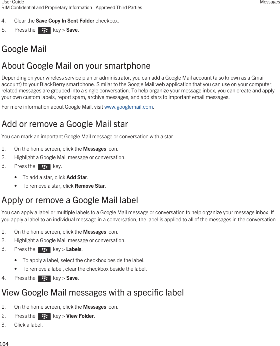 4. Clear the Save Copy In Sent Folder checkbox.5.  Press the    key &gt; Save. Google MailAbout Google Mail on your smartphoneDepending on your wireless service plan or administrator, you can add a Google Mail account (also known as a Gmail account) to your BlackBerry smartphone. Similar to the Google Mail web application that you can use on your computer, related messages are grouped into a single conversation. To help organize your message inbox, you can create and apply your own custom labels, report spam, archive messages, and add stars to important email messages.For more information about Google Mail, visit www.googlemail.com.Add or remove a Google Mail starYou can mark an important Google Mail message or conversation with a star.1. On the home screen, click the Messages icon.2. Highlight a Google Mail message or conversation.3. Press the    key. • To add a star, click Add Star.• To remove a star, click Remove Star.Apply or remove a Google Mail labelYou can apply a label or multiple labels to a Google Mail message or conversation to help organize your message inbox. If you apply a label to an individual message in a conversation, the label is applied to all of the messages in the conversation.1. On the home screen, click the Messages icon.2. Highlight a Google Mail message or conversation.3. Press the    key &gt; Labels.• To apply a label, select the checkbox beside the label.• To remove a label, clear the checkbox beside the label.4.  Press the    key &gt; Save. View Google Mail messages with a specific label1. On the home screen, click the Messages icon.2.  Press the    key &gt; View Folder. 3. Click a label.User GuideRIM Confidential and Proprietary Information - Approved Third PartiesMessages104 