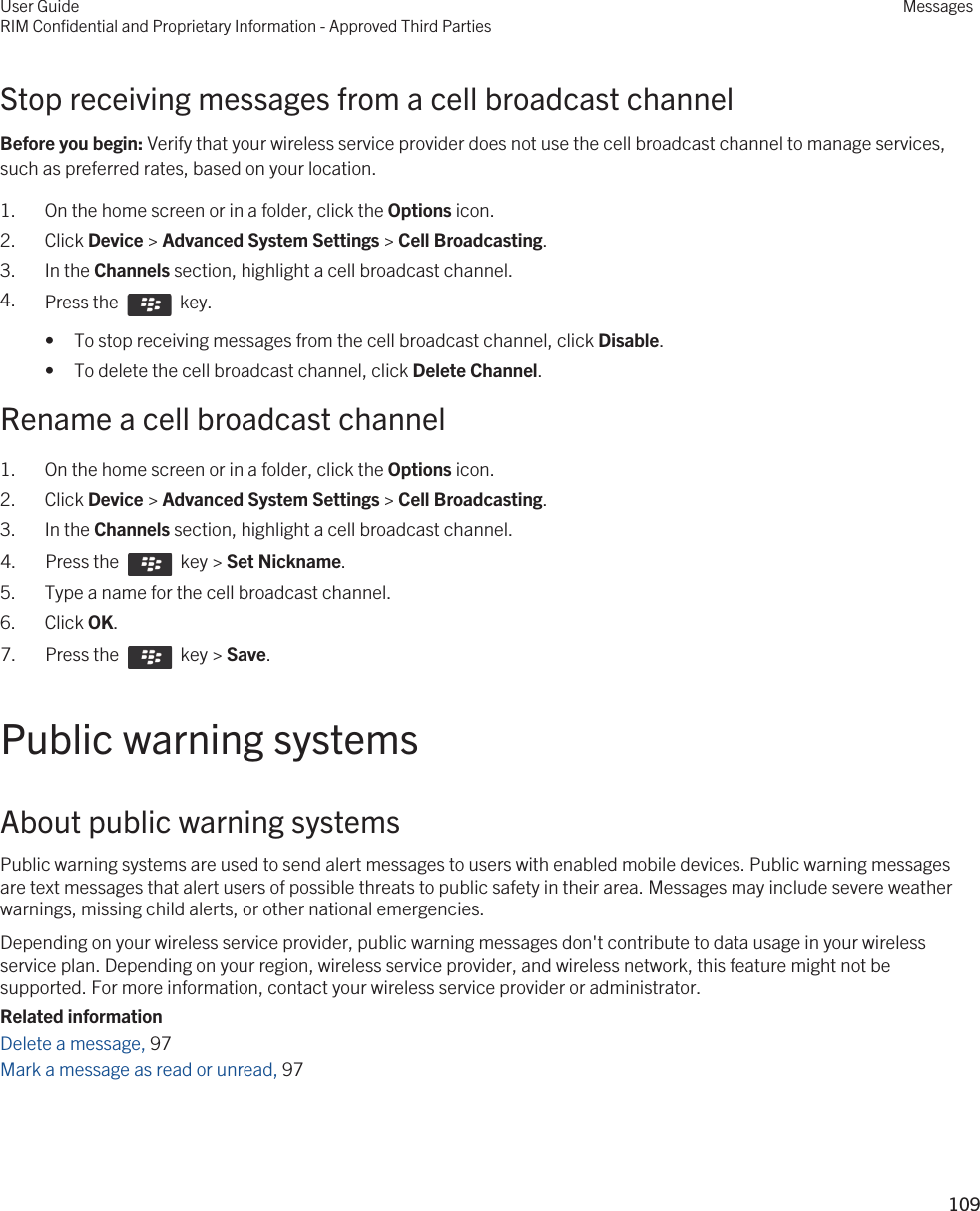 Stop receiving messages from a cell broadcast channelBefore you begin: Verify that your wireless service provider does not use the cell broadcast channel to manage services, such as preferred rates, based on your location.1. On the home screen or in a folder, click the Options icon.2. Click Device &gt; Advanced System Settings &gt; Cell Broadcasting.3. In the Channels section, highlight a cell broadcast channel.4. Press the    key. • To stop receiving messages from the cell broadcast channel, click Disable.• To delete the cell broadcast channel, click Delete Channel.Rename a cell broadcast channel1. On the home screen or in a folder, click the Options icon.2. Click Device &gt; Advanced System Settings &gt; Cell Broadcasting.3. In the Channels section, highlight a cell broadcast channel.4.  Press the    key &gt; Set Nickname.5. Type a name for the cell broadcast channel.6. Click OK.7.  Press the    key &gt; Save. Public warning systemsAbout public warning systemsPublic warning systems are used to send alert messages to users with enabled mobile devices. Public warning messages are text messages that alert users of possible threats to public safety in their area. Messages may include severe weather warnings, missing child alerts, or other national emergencies.Depending on your wireless service provider, public warning messages don&apos;t contribute to data usage in your wireless service plan. Depending on your region, wireless service provider, and wireless network, this feature might not be supported. For more information, contact your wireless service provider or administrator.Related informationDelete a message, 97 Mark a message as read or unread, 97 User GuideRIM Confidential and Proprietary Information - Approved Third PartiesMessages109 