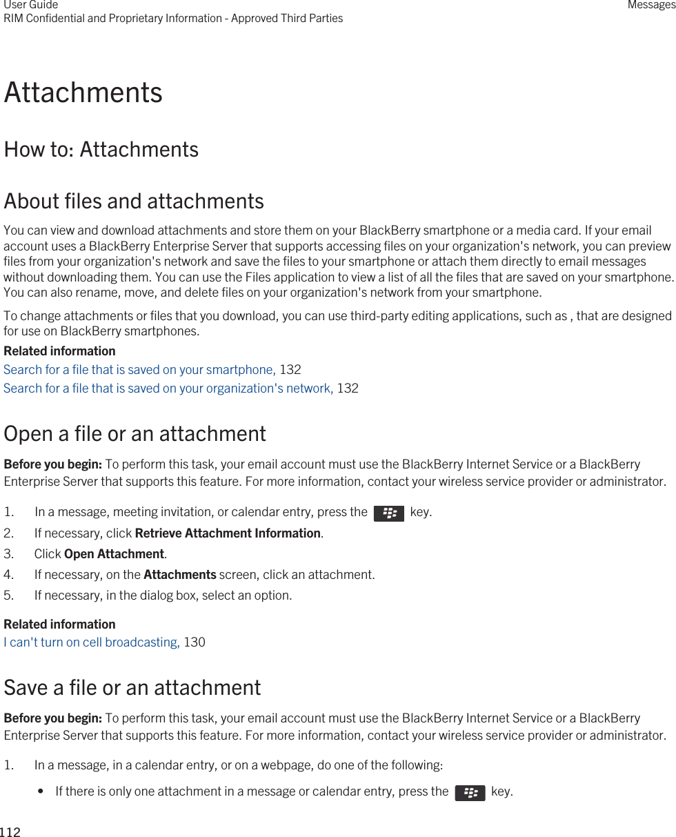 AttachmentsHow to: AttachmentsAbout files and attachmentsYou can view and download attachments and store them on your BlackBerry smartphone or a media card. If your email account uses a BlackBerry Enterprise Server that supports accessing files on your organization&apos;s network, you can preview files from your organization&apos;s network and save the files to your smartphone or attach them directly to email messages without downloading them. You can use the Files application to view a list of all the files that are saved on your smartphone. You can also rename, move, and delete files on your organization&apos;s network from your smartphone.To change attachments or files that you download, you can use third-party editing applications, such as , that are designed for use on BlackBerry smartphones.Related informationSearch for a file that is saved on your smartphone, 132Search for a file that is saved on your organization&apos;s network, 132Open a file or an attachmentBefore you begin: To perform this task, your email account must use the BlackBerry Internet Service or a BlackBerry Enterprise Server that supports this feature. For more information, contact your wireless service provider or administrator. 1.  In a message, meeting invitation, or calendar entry, press the    key. 2. If necessary, click Retrieve Attachment Information.3. Click Open Attachment.4. If necessary, on the Attachments screen, click an attachment.5. If necessary, in the dialog box, select an option.Related informationI can&apos;t turn on cell broadcasting, 130Save a file or an attachmentBefore you begin: To perform this task, your email account must use the BlackBerry Internet Service or a BlackBerry Enterprise Server that supports this feature. For more information, contact your wireless service provider or administrator. 1. In a message, in a calendar entry, or on a webpage, do one of the following: •  If there is only one attachment in a message or calendar entry, press the    key.User GuideRIM Confidential and Proprietary Information - Approved Third PartiesMessages112 