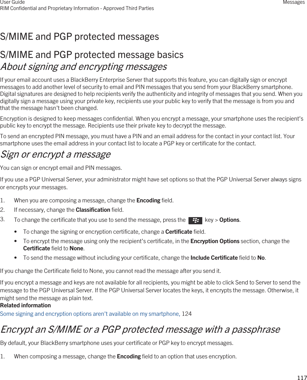 S/MIME and PGP protected messagesS/MIME and PGP protected message basicsAbout signing and encrypting messagesIf your email account uses a BlackBerry Enterprise Server that supports this feature, you can digitally sign or encrypt messages to add another level of security to email and PIN messages that you send from your BlackBerry smartphone. Digital signatures are designed to help recipients verify the authenticity and integrity of messages that you send. When you digitally sign a message using your private key, recipients use your public key to verify that the message is from you and that the message hasn&apos;t been changed.Encryption is designed to keep messages confidential. When you encrypt a message, your smartphone uses the recipient’s public key to encrypt the message. Recipients use their private key to decrypt the message.To send an encrypted PIN message, you must have a PIN and an email address for the contact in your contact list. Your smartphone uses the email address in your contact list to locate a PGP key or certificate for the contact.Sign or encrypt a messageYou can sign or encrypt email and PIN messages.If you use a PGP Universal Server, your administrator might have set options so that the PGP Universal Server always signs or encrypts your messages.1. When you are composing a message, change the Encoding field.2. If necessary, change the Classification field.3. To change the certificate that you use to send the message, press the    key &gt; Options. • To change the signing or encryption certificate, change a Certificate field.• To encrypt the message using only the recipient’s certificate, in the Encryption Options section, change the Certificate field to None.• To send the message without including your certificate, change the Include Certificate field to No.If you change the Certificate field to None, you cannot read the message after you send it.If you encrypt a message and keys are not available for all recipients, you might be able to click Send to Server to send the message to the PGP Universal Server. If the PGP Universal Server locates the keys, it encrypts the message. Otherwise, it might send the message as plain text.Related informationSome signing and encryption options aren&apos;t available on my smartphone, 124Encrypt an S/MIME or a PGP protected message with a passphraseBy default, your BlackBerry smartphone uses your certificate or PGP key to encrypt messages.1. When composing a message, change the Encoding field to an option that uses encryption.User GuideRIM Confidential and Proprietary Information - Approved Third PartiesMessages117 