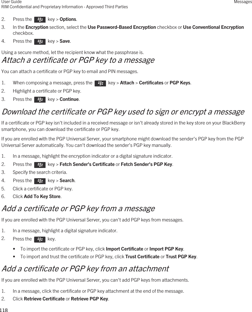2.  Press the    key &gt; Options. 3. In the Encryption section, select the Use Password-Based Encryption checkbox or Use Conventional Encryption checkbox.4.  Press the    key &gt; Save. Using a secure method, let the recipient know what the passphrase is.Attach a certificate or PGP key to a messageYou can attach a certificate or PGP key to email and PIN messages.1.  When composing a message, press the    key &gt; Attach &gt; Certificates or PGP Keys. 2. Highlight a certificate or PGP key.3.  Press the    key &gt; Continue. Download the certificate or PGP key used to sign or encrypt a messageIf a certificate or PGP key isn&apos;t included in a received message or isn&apos;t already stored in the key store on your BlackBerry smartphone, you can download the certificate or PGP key.If you are enrolled with the PGP Universal Server, your smartphone might download the sender’s PGP key from the PGP Universal Server automatically. You can&apos;t download the sender’s PGP key manually.1. In a message, highlight the encryption indicator or a digital signature indicator.2.  Press the    key &gt; Fetch Sender&apos;s Certificate or Fetch Sender&apos;s PGP Key. 3. Specify the search criteria.4.  Press the    key &gt; Search.5. Click a certificate or PGP key.6. Click Add To Key Store.Add a certificate or PGP key from a messageIf you are enrolled with the PGP Universal Server, you can&apos;t add PGP keys from messages.1. In a message, highlight a digital signature indicator.2. Press the    key. • To import the certificate or PGP key, click Import Certificate or Import PGP Key.• To import and trust the certificate or PGP key, click Trust Certificate or Trust PGP Key.Add a certificate or PGP key from an attachmentIf you are enrolled with the PGP Universal Server, you can&apos;t add PGP keys from attachments.1. In a message, click the certificate or PGP key attachment at the end of the message.2. Click Retrieve Certificate or Retrieve PGP Key.User GuideRIM Confidential and Proprietary Information - Approved Third PartiesMessages118 