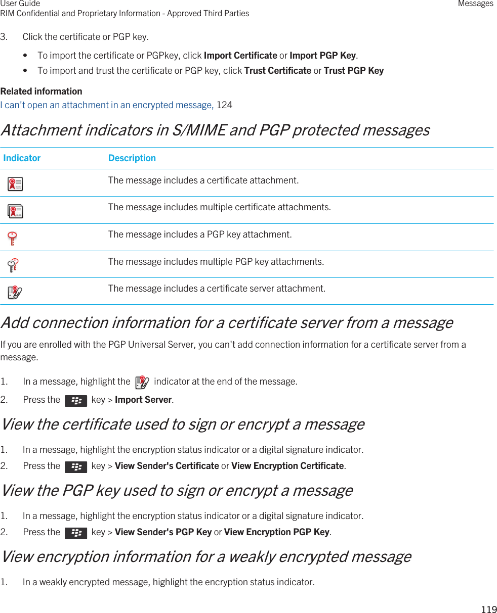 3. Click the certificate or PGP key.• To import the certificate or PGPkey, click Import Certificate or Import PGP Key.• To import and trust the certificate or PGP key, click Trust Certificate or Trust PGP KeyRelated informationI can&apos;t open an attachment in an encrypted message, 124Attachment indicators in S/MIME and PGP protected messagesIndicator Description The message includes a certificate attachment. The message includes multiple certificate attachments. The message includes a PGP key attachment. The message includes multiple PGP key attachments. The message includes a certificate server attachment.Add connection information for a certificate server from a messageIf you are enrolled with the PGP Universal Server, you can&apos;t add connection information for a certificate server from a message.1.  In a message, highlight the    indicator at the end of the message. 2.  Press the    key &gt; Import Server. View the certificate used to sign or encrypt a message1. In a message, highlight the encryption status indicator or a digital signature indicator.2.  Press the    key &gt; View Sender&apos;s Certificate or View Encryption Certificate. View the PGP key used to sign or encrypt a message1. In a message, highlight the encryption status indicator or a digital signature indicator.2.  Press the    key &gt; View Sender&apos;s PGP Key or View Encryption PGP Key. View encryption information for a weakly encrypted message1. In a weakly encrypted message, highlight the encryption status indicator.User GuideRIM Confidential and Proprietary Information - Approved Third PartiesMessages119 
