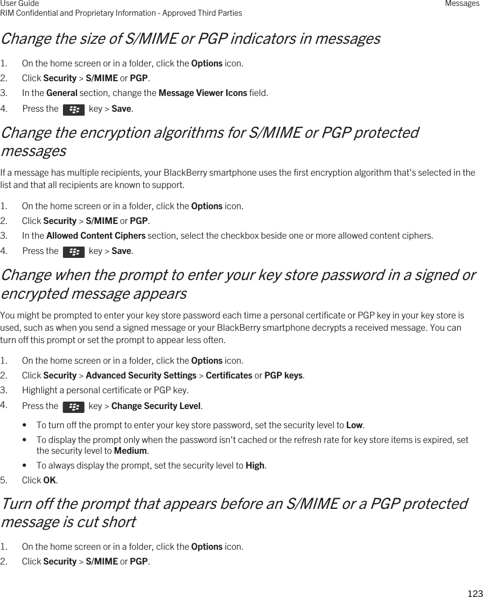 Change the size of S/MIME or PGP indicators in messages1. On the home screen or in a folder, click the Options icon.2. Click Security &gt; S/MIME or PGP.3. In the General section, change the Message Viewer Icons field.4.  Press the    key &gt; Save. Change the encryption algorithms for S/MIME or PGP protected messagesIf a message has multiple recipients, your BlackBerry smartphone uses the first encryption algorithm that&apos;s selected in the list and that all recipients are known to support.1. On the home screen or in a folder, click the Options icon.2. Click Security &gt; S/MIME or PGP.3. In the Allowed Content Ciphers section, select the checkbox beside one or more allowed content ciphers.4.  Press the    key &gt; Save. Change when the prompt to enter your key store password in a signed or encrypted message appearsYou might be prompted to enter your key store password each time a personal certificate or PGP key in your key store is used, such as when you send a signed message or your BlackBerry smartphone decrypts a received message. You can turn off this prompt or set the prompt to appear less often.1. On the home screen or in a folder, click the Options icon.2. Click Security &gt; Advanced Security Settings &gt; Certificates or PGP keys.3. Highlight a personal certificate or PGP key.4. Press the    key &gt; Change Security Level.• To turn off the prompt to enter your key store password, set the security level to Low.• To display the prompt only when the password isn&apos;t cached or the refresh rate for key store items is expired, set the security level to Medium.• To always display the prompt, set the security level to High.5. Click OK.Turn off the prompt that appears before an S/MIME or a PGP protected message is cut short1. On the home screen or in a folder, click the Options icon.2. Click Security &gt; S/MIME or PGP.User GuideRIM Confidential and Proprietary Information - Approved Third PartiesMessages123 