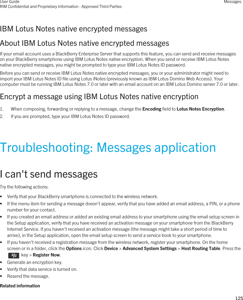 IBM Lotus Notes native encrypted messagesAbout IBM Lotus Notes native encrypted messagesIf your email account uses a BlackBerry Enterprise Server that supports this feature, you can send and receive messages on your BlackBerry smartphone using IBM Lotus Notes native encryption. When you send or receive IBM Lotus Notes native encrypted messages, you might be prompted to type your IBM Lotus Notes ID password.Before you can send or receive IBM Lotus Notes native encrypted messages, you or your administrator might need to import your IBM Lotus Notes ID file using Lotus iNotes (previously known as IBM Lotus Domino Web Access). Your computer must be running IBM Lotus Notes 7.0 or later with an email account on an IBM Lotus Domino server 7.0 or later.Encrypt a message using IBM Lotus Notes native encryption1. When composing, forwarding or replying to a message, change the Encoding field to Lotus Notes Encryption.2. If you are prompted, type your IBM Lotus Notes ID password.Troubleshooting: Messages applicationI can&apos;t send messagesTry the following actions:• Verify that your BlackBerry smartphone is connected to the wireless network.• If the menu item for sending a message doesn&apos;t appear, verify that you have added an email address, a PIN, or a phone number for your contact.• If you created an email address or added an existing email address to your smartphone using the email setup screen in the Setup application, verify that you have received an activation message on your smartphone from the BlackBerry Internet Service. If you haven&apos;t received an activation message (the message might take a short period of time to arrive), in the Setup application, open the email setup screen to send a service book to your smartphone.• If you haven&apos;t received a registration message from the wireless network, register your smartphone. On the home screen or in a folder, click the Options icon. Click Device &gt; Advanced System Settings &gt; Host Routing Table. Press the   key &gt; Register Now.• Generate an encryption key.• Verify that data service is turned on.• Resend the message.Related informationUser GuideRIM Confidential and Proprietary Information - Approved Third PartiesMessages125 