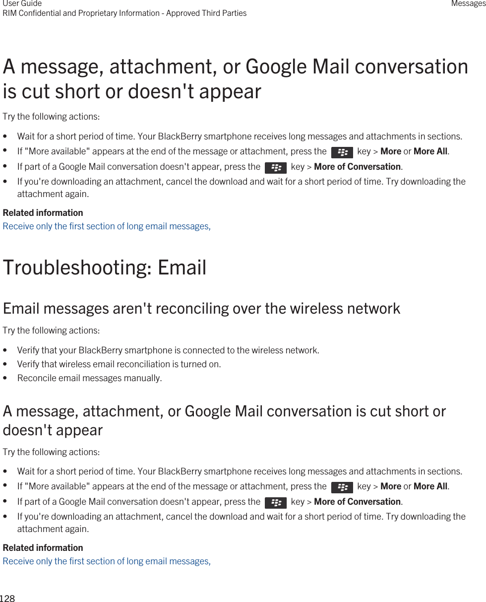 A message, attachment, or Google Mail conversation is cut short or doesn&apos;t appearTry the following actions:• Wait for a short period of time. Your BlackBerry smartphone receives long messages and attachments in sections.•If &quot;More available&quot; appears at the end of the message or attachment, press the    key &gt; More or More All.•If part of a Google Mail conversation doesn&apos;t appear, press the    key &gt; More of Conversation.• If you&apos;re downloading an attachment, cancel the download and wait for a short period of time. Try downloading the attachment again.Related informationReceive only the first section of long email messages, Troubleshooting: EmailEmail messages aren&apos;t reconciling over the wireless networkTry the following actions:• Verify that your BlackBerry smartphone is connected to the wireless network.• Verify that wireless email reconciliation is turned on.• Reconcile email messages manually.A message, attachment, or Google Mail conversation is cut short or doesn&apos;t appearTry the following actions:• Wait for a short period of time. Your BlackBerry smartphone receives long messages and attachments in sections.•If &quot;More available&quot; appears at the end of the message or attachment, press the    key &gt; More or More All.•If part of a Google Mail conversation doesn&apos;t appear, press the    key &gt; More of Conversation.• If you&apos;re downloading an attachment, cancel the download and wait for a short period of time. Try downloading the attachment again.Related informationReceive only the first section of long email messages, User GuideRIM Confidential and Proprietary Information - Approved Third PartiesMessages128 