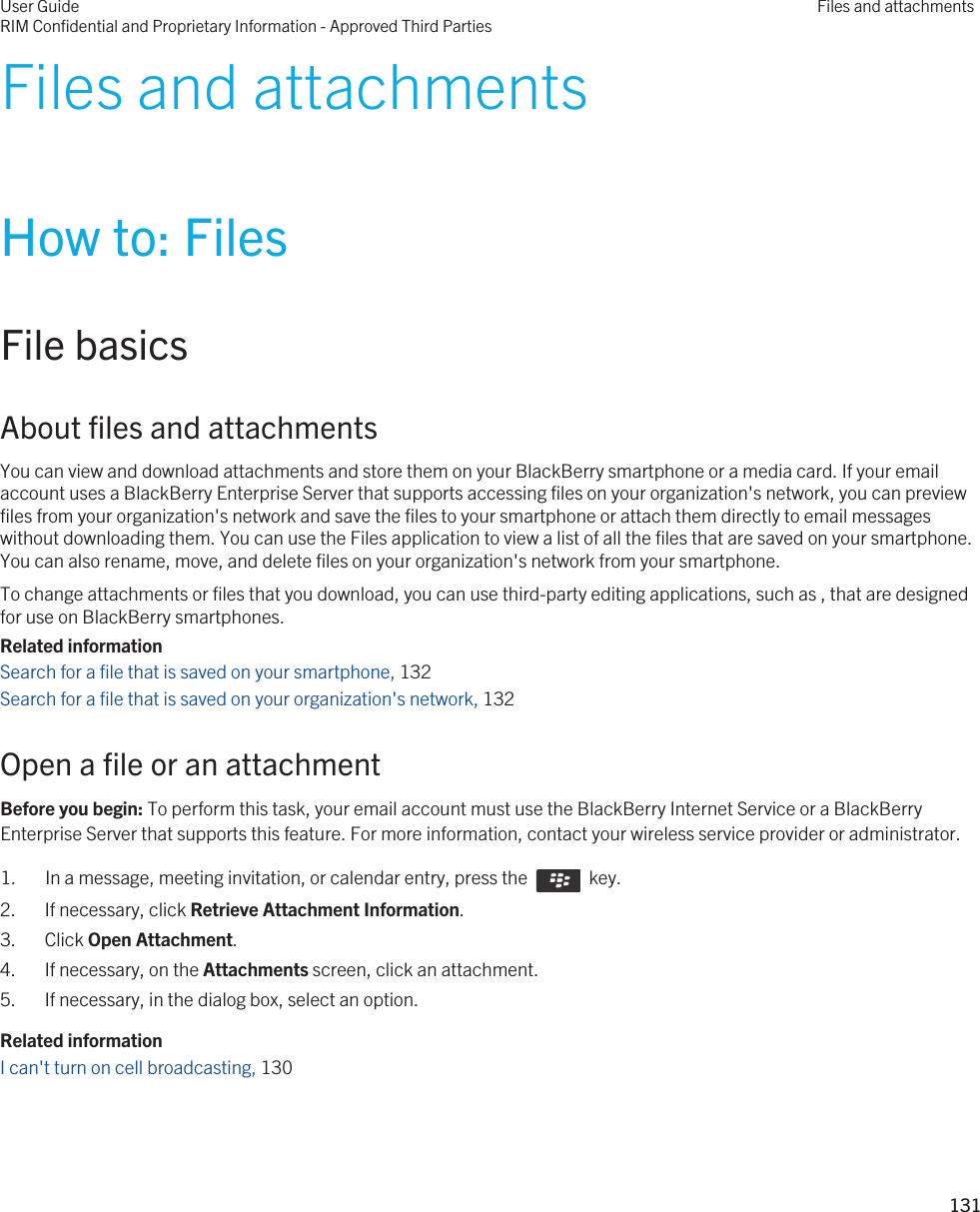 Files and attachmentsHow to: FilesFile basicsAbout files and attachmentsYou can view and download attachments and store them on your BlackBerry smartphone or a media card. If your email account uses a BlackBerry Enterprise Server that supports accessing files on your organization&apos;s network, you can preview files from your organization&apos;s network and save the files to your smartphone or attach them directly to email messages without downloading them. You can use the Files application to view a list of all the files that are saved on your smartphone. You can also rename, move, and delete files on your organization&apos;s network from your smartphone.To change attachments or files that you download, you can use third-party editing applications, such as , that are designed for use on BlackBerry smartphones.Related informationSearch for a file that is saved on your smartphone, 132Search for a file that is saved on your organization&apos;s network, 132Open a file or an attachmentBefore you begin: To perform this task, your email account must use the BlackBerry Internet Service or a BlackBerry Enterprise Server that supports this feature. For more information, contact your wireless service provider or administrator. 1.  In a message, meeting invitation, or calendar entry, press the    key. 2. If necessary, click Retrieve Attachment Information.3. Click Open Attachment.4. If necessary, on the Attachments screen, click an attachment.5. If necessary, in the dialog box, select an option.Related informationI can&apos;t turn on cell broadcasting, 130 User GuideRIM Confidential and Proprietary Information - Approved Third PartiesFiles and attachments131 