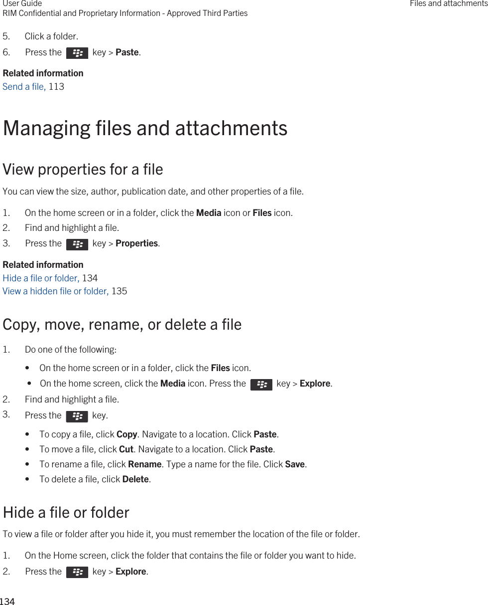 5. Click a folder.6.  Press the    key &gt; Paste. Related informationSend a file, 113 Managing files and attachmentsView properties for a fileYou can view the size, author, publication date, and other properties of a file.1. On the home screen or in a folder, click the Media icon or Files icon.2. Find and highlight a file.3.  Press the    key &gt; Properties. Related informationHide a file or folder, 134View a hidden file or folder, 135Copy, move, rename, or delete a file1. Do one of the following:• On the home screen or in a folder, click the Files icon. •  On the home screen, click the Media icon. Press the    key &gt; Explore.2. Find and highlight a file.3. Press the    key. • To copy a file, click Copy. Navigate to a location. Click Paste.• To move a file, click Cut. Navigate to a location. Click Paste.• To rename a file, click Rename. Type a name for the file. Click Save.• To delete a file, click Delete.Hide a file or folderTo view a file or folder after you hide it, you must remember the location of the file or folder.1. On the Home screen, click the folder that contains the file or folder you want to hide.2.  Press the    key &gt; Explore. User GuideRIM Confidential and Proprietary Information - Approved Third PartiesFiles and attachments134 