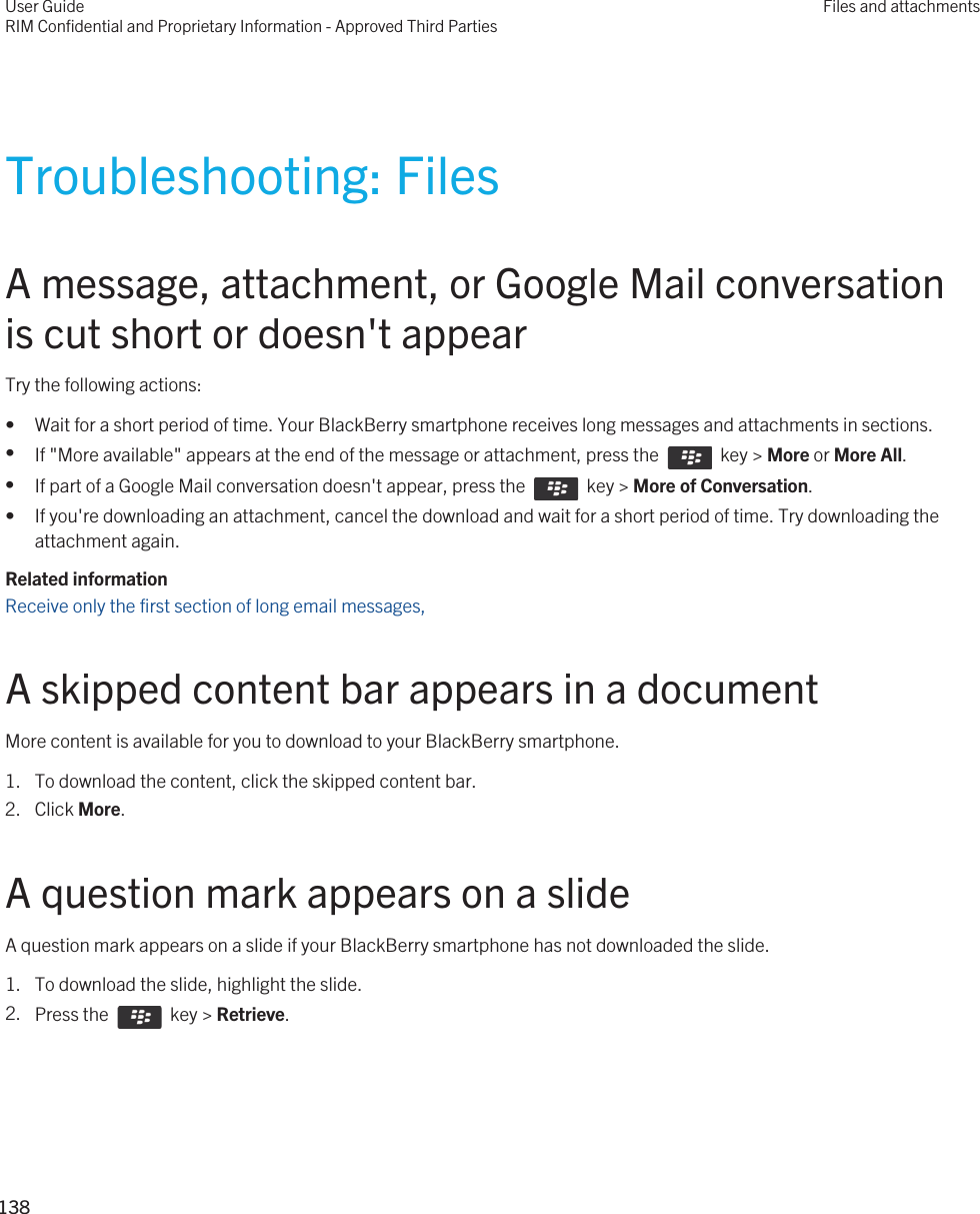 Troubleshooting: FilesA message, attachment, or Google Mail conversation is cut short or doesn&apos;t appearTry the following actions:• Wait for a short period of time. Your BlackBerry smartphone receives long messages and attachments in sections.•If &quot;More available&quot; appears at the end of the message or attachment, press the    key &gt; More or More All.•If part of a Google Mail conversation doesn&apos;t appear, press the    key &gt; More of Conversation.• If you&apos;re downloading an attachment, cancel the download and wait for a short period of time. Try downloading the attachment again.Related informationReceive only the first section of long email messages, A skipped content bar appears in a documentMore content is available for you to download to your BlackBerry smartphone.1. To download the content, click the skipped content bar.2. Click More.A question mark appears on a slideA question mark appears on a slide if your BlackBerry smartphone has not downloaded the slide.1. To download the slide, highlight the slide.2. Press the    key &gt; Retrieve.User GuideRIM Confidential and Proprietary Information - Approved Third PartiesFiles and attachments138 