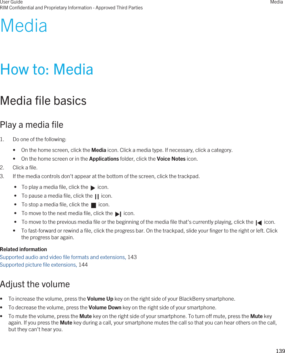 MediaHow to: MediaMedia file basicsPlay a media file1. Do one of the following:• On the home screen, click the Media icon. Click a media type. If necessary, click a category.• On the home screen or in the Applications folder, click the Voice Notes icon.2. Click a file.3. If the media controls don&apos;t appear at the bottom of the screen, click the trackpad. •  To play a media file, click the    icon. •  To pause a media file, click the    icon. •  To stop a media file, click the    icon. •  To move to the next media file, click the    icon. •  To move to the previous media file or the beginning of the media file that&apos;s currently playing, click the    icon.• To fast-forward or rewind a file, click the progress bar. On the trackpad, slide your finger to the right or left. Click the progress bar again.Related informationSupported audio and video file formats and extensions, 143Supported picture file extensions, 144Adjust the volume• To increase the volume, press the Volume Up key on the right side of your BlackBerry smartphone.• To decrease the volume, press the Volume Down key on the right side of your smartphone.• To mute the volume, press the Mute key on the right side of your smartphone. To turn off mute, press the Mute key again. If you press the Mute key during a call, your smartphone mutes the call so that you can hear others on the call, but they can&apos;t hear you.User GuideRIM Confidential and Proprietary Information - Approved Third PartiesMedia139 