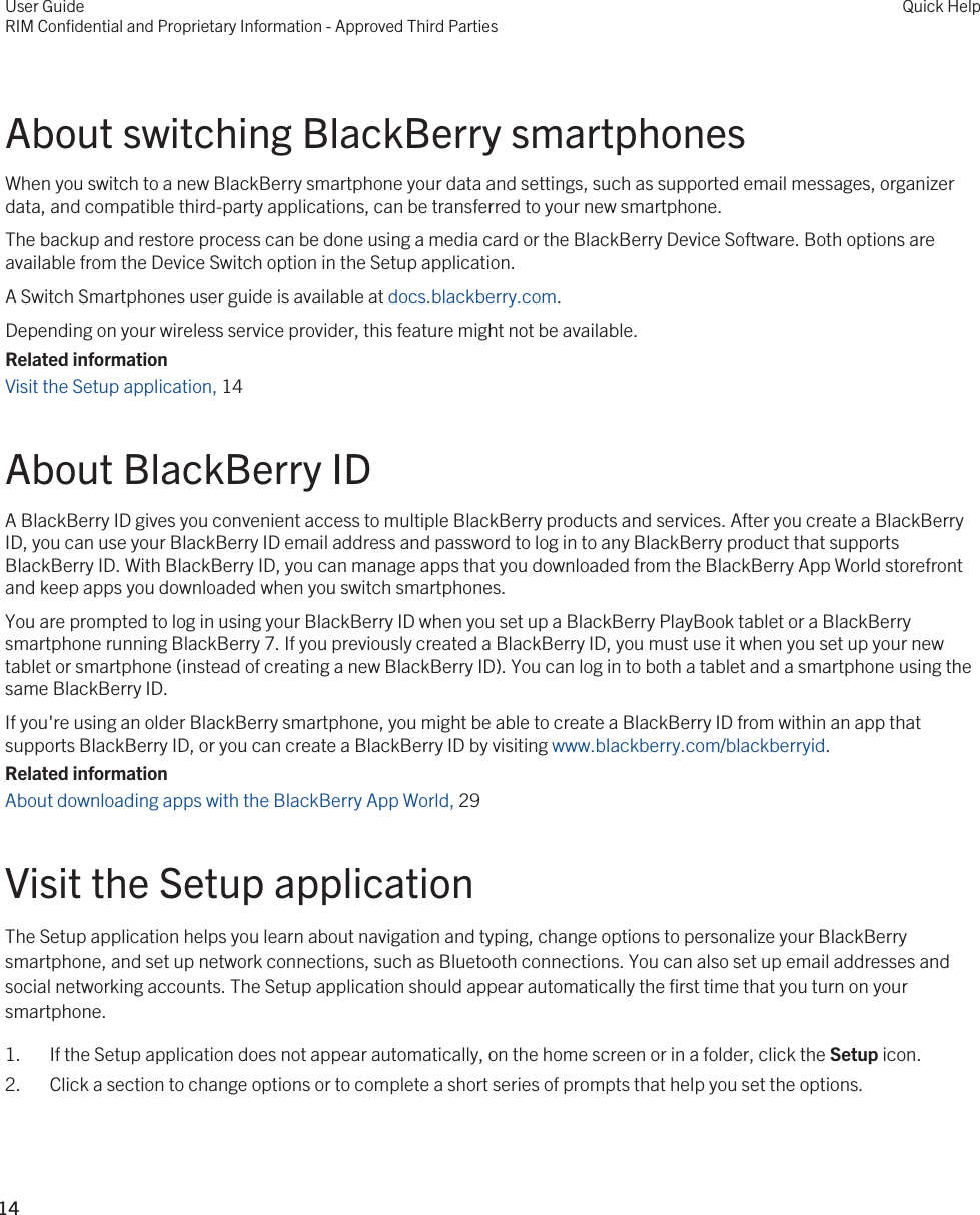 About switching BlackBerry smartphonesWhen you switch to a new BlackBerry smartphone your data and settings, such as supported email messages, organizer data, and compatible third-party applications, can be transferred to your new smartphone.The backup and restore process can be done using a media card or the BlackBerry Device Software. Both options are available from the Device Switch option in the Setup application.A Switch Smartphones user guide is available at docs.blackberry.com.Depending on your wireless service provider, this feature might not be available.Related informationVisit the Setup application, 14About BlackBerry IDA BlackBerry ID gives you convenient access to multiple BlackBerry products and services. After you create a BlackBerry ID, you can use your BlackBerry ID email address and password to log in to any BlackBerry product that supports BlackBerry ID. With BlackBerry ID, you can manage apps that you downloaded from the BlackBerry App World storefront and keep apps you downloaded when you switch smartphones.You are prompted to log in using your BlackBerry ID when you set up a BlackBerry PlayBook tablet or a BlackBerry smartphone running BlackBerry 7. If you previously created a BlackBerry ID, you must use it when you set up your new tablet or smartphone (instead of creating a new BlackBerry ID). You can log in to both a tablet and a smartphone using the same BlackBerry ID.If you&apos;re using an older BlackBerry smartphone, you might be able to create a BlackBerry ID from within an app that supports BlackBerry ID, or you can create a BlackBerry ID by visiting www.blackberry.com/blackberryid.Related informationAbout downloading apps with the BlackBerry App World, 29Visit the Setup applicationThe Setup application helps you learn about navigation and typing, change options to personalize your BlackBerry smartphone, and set up network connections, such as Bluetooth connections. You can also set up email addresses and social networking accounts. The Setup application should appear automatically the first time that you turn on your smartphone.1. If the Setup application does not appear automatically, on the home screen or in a folder, click the Setup icon.2. Click a section to change options or to complete a short series of prompts that help you set the options.User GuideRIM Confidential and Proprietary Information - Approved Third PartiesQuick Help14 