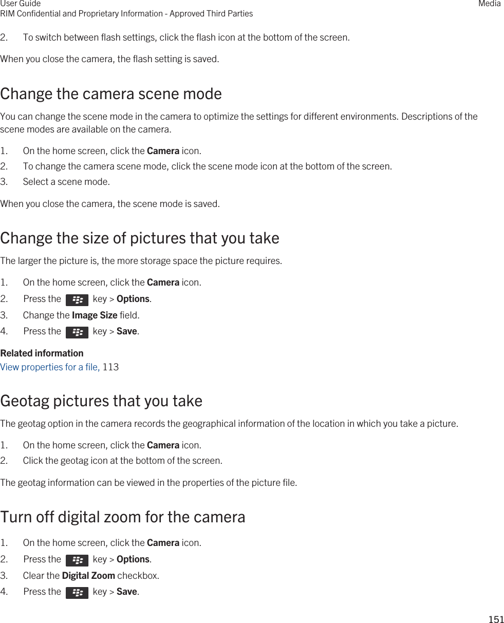 2. To switch between flash settings, click the flash icon at the bottom of the screen.When you close the camera, the flash setting is saved.Change the camera scene modeYou can change the scene mode in the camera to optimize the settings for different environments. Descriptions of the scene modes are available on the camera.1. On the home screen, click the Camera icon.2. To change the camera scene mode, click the scene mode icon at the bottom of the screen.3. Select a scene mode.When you close the camera, the scene mode is saved.Change the size of pictures that you takeThe larger the picture is, the more storage space the picture requires.1. On the home screen, click the Camera icon.2.  Press the    key &gt; Options. 3. Change the Image Size field.4.  Press the    key &gt; Save. Related informationView properties for a file, 113 Geotag pictures that you takeThe geotag option in the camera records the geographical information of the location in which you take a picture.1. On the home screen, click the Camera icon.2. Click the geotag icon at the bottom of the screen.The geotag information can be viewed in the properties of the picture file.Turn off digital zoom for the camera1. On the home screen, click the Camera icon.2.  Press the    key &gt; Options. 3. Clear the Digital Zoom checkbox.4.  Press the    key &gt; Save. User GuideRIM Confidential and Proprietary Information - Approved Third PartiesMedia151 