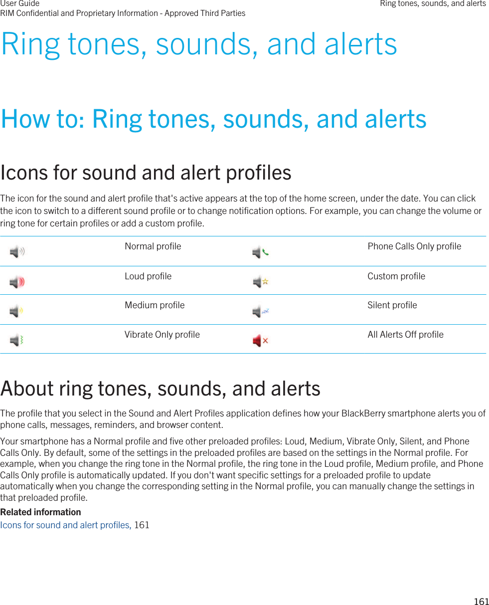 Ring tones, sounds, and alertsHow to: Ring tones, sounds, and alertsIcons for sound and alert profilesThe icon for the sound and alert profile that&apos;s active appears at the top of the home screen, under the date. You can click the icon to switch to a different sound profile or to change notification options. For example, you can change the volume or ring tone for certain profiles or add a custom profile. Normal profile  Phone Calls Only profile Loud profile  Custom profile Medium profile  Silent profile Vibrate Only profile  All Alerts Off profileAbout ring tones, sounds, and alertsThe profile that you select in the Sound and Alert Profiles application defines how your BlackBerry smartphone alerts you of phone calls, messages, reminders, and browser content.Your smartphone has a Normal profile and five other preloaded profiles: Loud, Medium, Vibrate Only, Silent, and Phone Calls Only. By default, some of the settings in the preloaded profiles are based on the settings in the Normal profile. For example, when you change the ring tone in the Normal profile, the ring tone in the Loud profile, Medium profile, and Phone Calls Only profile is automatically updated. If you don&apos;t want specific settings for a preloaded profile to update automatically when you change the corresponding setting in the Normal profile, you can manually change the settings in that preloaded profile.Related informationIcons for sound and alert profiles, 161 User GuideRIM Confidential and Proprietary Information - Approved Third PartiesRing tones, sounds, and alerts161 