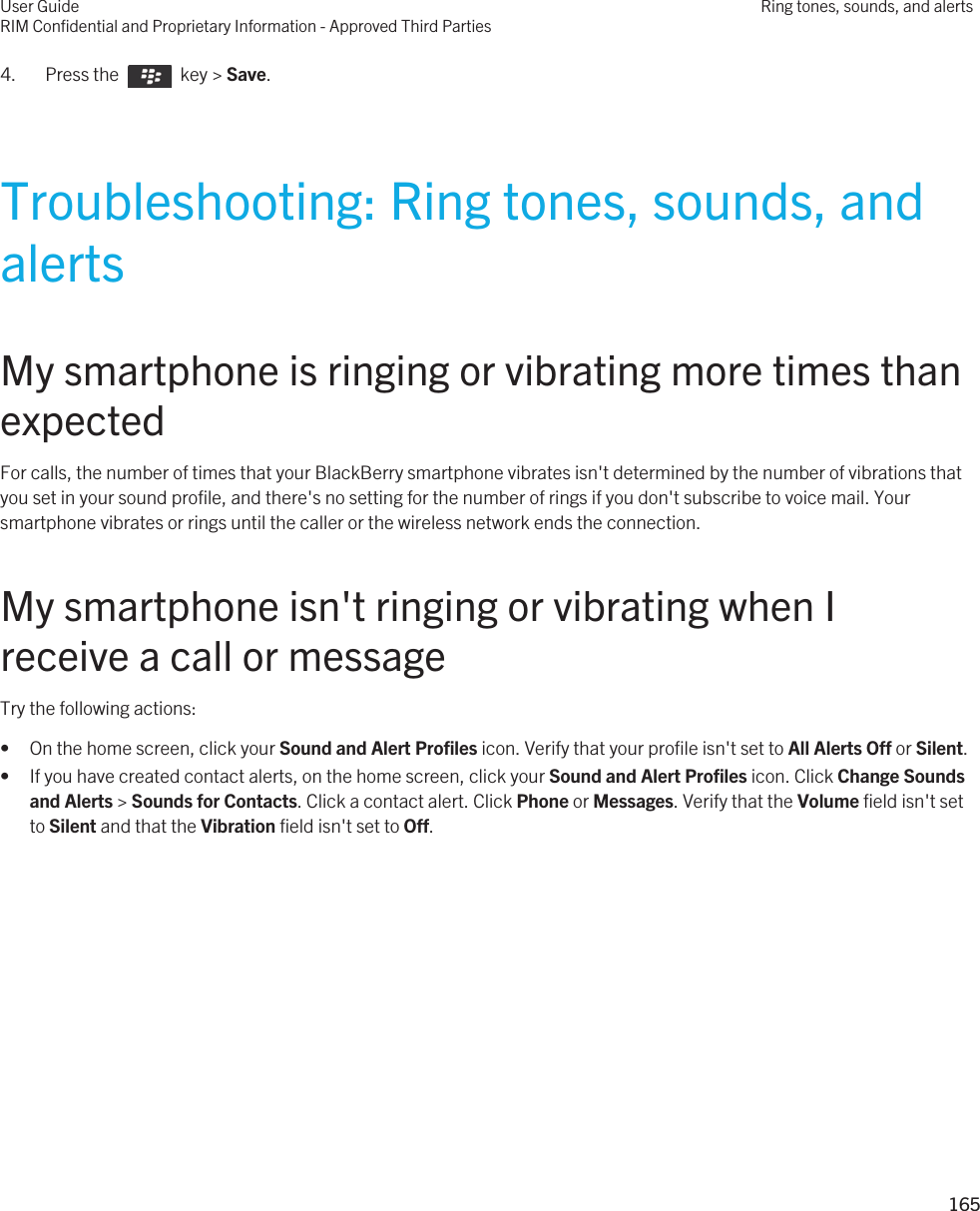 4.  Press the    key &gt; Save. Troubleshooting: Ring tones, sounds, and alertsMy smartphone is ringing or vibrating more times than expectedFor calls, the number of times that your BlackBerry smartphone vibrates isn&apos;t determined by the number of vibrations that you set in your sound profile, and there&apos;s no setting for the number of rings if you don&apos;t subscribe to voice mail. Your smartphone vibrates or rings until the caller or the wireless network ends the connection.My smartphone isn&apos;t ringing or vibrating when I receive a call or messageTry the following actions:• On the home screen, click your Sound and Alert Profiles icon. Verify that your profile isn&apos;t set to All Alerts Off or Silent.• If you have created contact alerts, on the home screen, click your Sound and Alert Profiles icon. Click Change Sounds and Alerts &gt; Sounds for Contacts. Click a contact alert. Click Phone or Messages. Verify that the Volume field isn&apos;t set to Silent and that the Vibration field isn&apos;t set to Off.User GuideRIM Confidential and Proprietary Information - Approved Third PartiesRing tones, sounds, and alerts165 