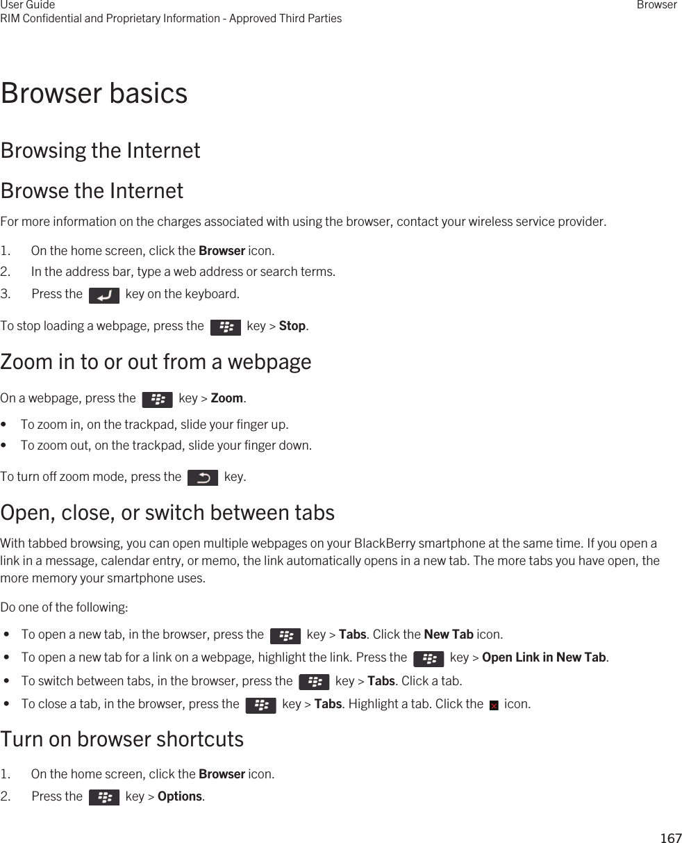 Browser basicsBrowsing the InternetBrowse the InternetFor more information on the charges associated with using the browser, contact your wireless service provider.1. On the home screen, click the Browser icon.2. In the address bar, type a web address or search terms.3.  Press the    key on the keyboard. To stop loading a webpage, press the    key &gt; Stop.Zoom in to or out from a webpageOn a webpage, press the    key &gt; Zoom. • To zoom in, on the trackpad, slide your finger up.• To zoom out, on the trackpad, slide your finger down.To turn off zoom mode, press the    key.Open, close, or switch between tabsWith tabbed browsing, you can open multiple webpages on your BlackBerry smartphone at the same time. If you open a link in a message, calendar entry, or memo, the link automatically opens in a new tab. The more tabs you have open, the more memory your smartphone uses.Do one of the following: •  To open a new tab, in the browser, press the    key &gt; Tabs. Click the New Tab icon. •  To open a new tab for a link on a webpage, highlight the link. Press the    key &gt; Open Link in New Tab. •  To switch between tabs, in the browser, press the    key &gt; Tabs. Click a tab. •  To close a tab, in the browser, press the    key &gt; Tabs. Highlight a tab. Click the    icon.Turn on browser shortcuts1. On the home screen, click the Browser icon.2.  Press the    key &gt; Options. User GuideRIM Confidential and Proprietary Information - Approved Third PartiesBrowser167 