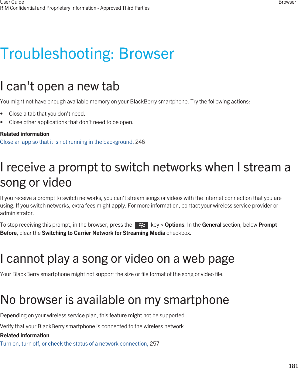 Troubleshooting: BrowserI can&apos;t open a new tabYou might not have enough available memory on your BlackBerry smartphone. Try the following actions:• Close a tab that you don&apos;t need.• Close other applications that don&apos;t need to be open.Related informationClose an app so that it is not running in the background, 246I receive a prompt to switch networks when I stream a song or videoIf you receive a prompt to switch networks, you can&apos;t stream songs or videos with the Internet connection that you are using. If you switch networks, extra fees might apply. For more information, contact your wireless service provider or administrator.To stop receiving this prompt, in the browser, press the    key &gt; Options. In the General section, below Prompt Before, clear the Switching to Carrier Network for Streaming Media checkbox.I cannot play a song or video on a web pageYour BlackBerry smartphone might not support the size or file format of the song or video file.No browser is available on my smartphoneDepending on your wireless service plan, this feature might not be supported.Verify that your BlackBerry smartphone is connected to the wireless network.Related informationTurn on, turn off, or check the status of a network connection, 257User GuideRIM Confidential and Proprietary Information - Approved Third PartiesBrowser181 