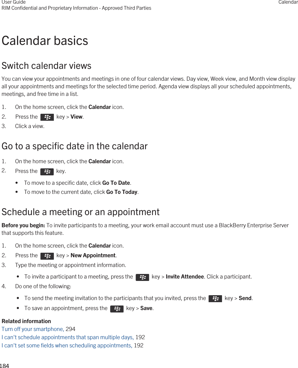Calendar basicsSwitch calendar viewsYou can view your appointments and meetings in one of four calendar views. Day view, Week view, and Month view display all your appointments and meetings for the selected time period. Agenda view displays all your scheduled appointments, meetings, and free time in a list.1. On the home screen, click the Calendar icon.2.  Press the    key &gt; View. 3. Click a view.Go to a specific date in the calendar1. On the home screen, click the Calendar icon.2. Press the    key. • To move to a specific date, click Go To Date.• To move to the current date, click Go To Today.Schedule a meeting or an appointmentBefore you begin: To invite participants to a meeting, your work email account must use a BlackBerry Enterprise Server that supports this feature.1. On the home screen, click the Calendar icon.2.  Press the    key &gt; New Appointment.3. Type the meeting or appointment information. •  To invite a participant to a meeting, press the    key &gt; Invite Attendee. Click a participant.4. Do one of the following: •  To send the meeting invitation to the participants that you invited, press the    key &gt; Send. •  To save an appointment, press the    key &gt; Save.Related informationTurn off your smartphone, 294I can&apos;t schedule appointments that span multiple days, 192I can&apos;t set some fields when scheduling appointments, 192User GuideRIM Confidential and Proprietary Information - Approved Third PartiesCalendar184 