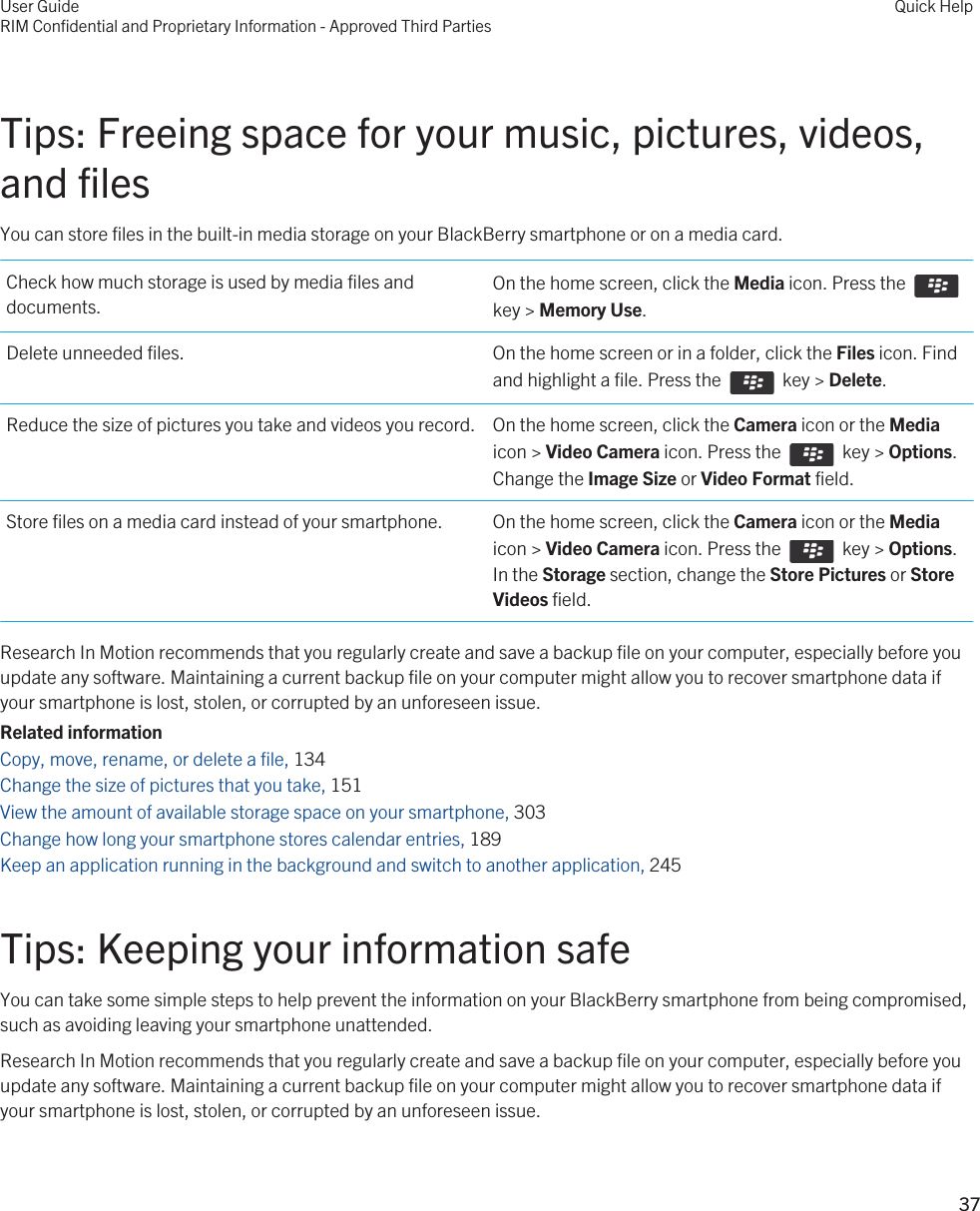 Tips: Freeing space for your music, pictures, videos, and filesYou can store files in the built-in media storage on your BlackBerry smartphone or on a media card.Check how much storage is used by media files and documents.On the home screen, click the Media icon. Press the key &gt; Memory Use.Delete unneeded files. On the home screen or in a folder, click the Files icon. Find and highlight a file. Press the    key &gt; Delete.Reduce the size of pictures you take and videos you record. On the home screen, click the Camera icon or the Media icon &gt; Video Camera icon. Press the    key &gt; Options. Change the Image Size or Video Format field.Store files on a media card instead of your smartphone. On the home screen, click the Camera icon or the Media icon &gt; Video Camera icon. Press the    key &gt; Options. In the Storage section, change the Store Pictures or Store Videos field.Research In Motion recommends that you regularly create and save a backup file on your computer, especially before you update any software. Maintaining a current backup file on your computer might allow you to recover smartphone data if your smartphone is lost, stolen, or corrupted by an unforeseen issue.Related informationCopy, move, rename, or delete a file, 134Change the size of pictures that you take, 151View the amount of available storage space on your smartphone, 303Change how long your smartphone stores calendar entries, 189Keep an application running in the background and switch to another application, 245Tips: Keeping your information safeYou can take some simple steps to help prevent the information on your BlackBerry smartphone from being compromised, such as avoiding leaving your smartphone unattended.Research In Motion recommends that you regularly create and save a backup file on your computer, especially before you update any software. Maintaining a current backup file on your computer might allow you to recover smartphone data if your smartphone is lost, stolen, or corrupted by an unforeseen issue.User GuideRIM Confidential and Proprietary Information - Approved Third PartiesQuick Help37 