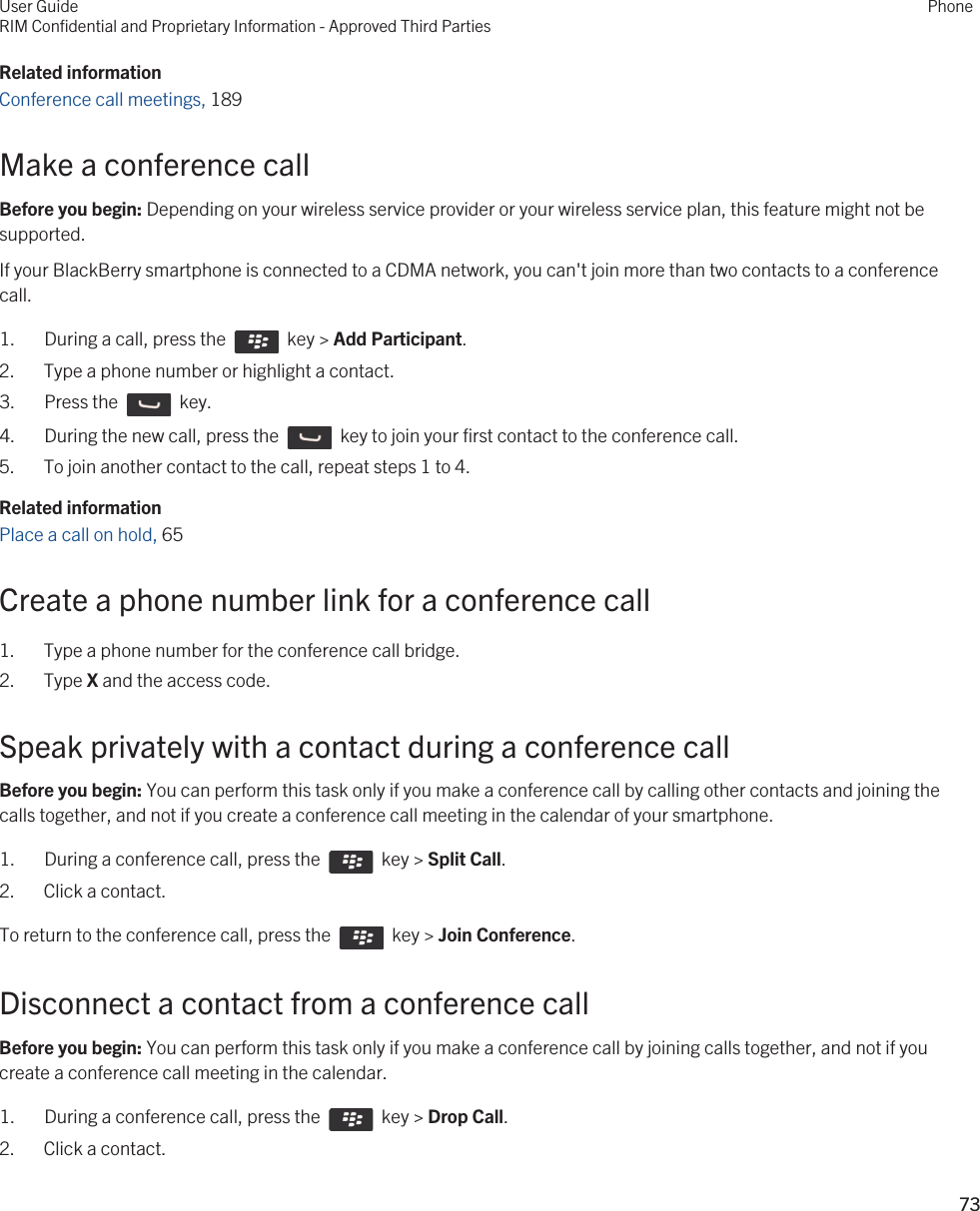 Related informationConference call meetings, 189Make a conference callBefore you begin: Depending on your wireless service provider or your wireless service plan, this feature might not be supported.If your BlackBerry smartphone is connected to a CDMA network, you can&apos;t join more than two contacts to a conference call.1.  During a call, press the    key &gt; Add Participant.2. Type a phone number or highlight a contact.3.  Press the    key. 4.  During the new call, press the    key to join your first contact to the conference call. 5. To join another contact to the call, repeat steps 1 to 4.Related informationPlace a call on hold, 65 Create a phone number link for a conference call1. Type a phone number for the conference call bridge.2. Type X and the access code.Speak privately with a contact during a conference callBefore you begin: You can perform this task only if you make a conference call by calling other contacts and joining the calls together, and not if you create a conference call meeting in the calendar of your smartphone.1.  During a conference call, press the    key &gt; Split Call.2. Click a contact.To return to the conference call, press the    key &gt; Join Conference.Disconnect a contact from a conference callBefore you begin: You can perform this task only if you make a conference call by joining calls together, and not if you create a conference call meeting in the calendar.1.  During a conference call, press the    key &gt; Drop Call.2. Click a contact.User GuideRIM Confidential and Proprietary Information - Approved Third PartiesPhone73 