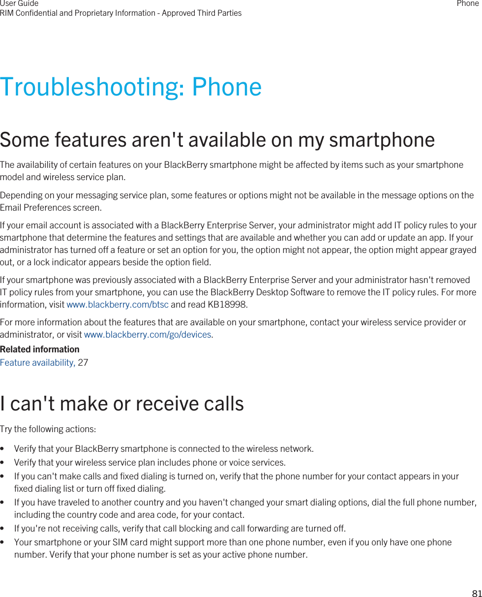 Troubleshooting: PhoneSome features aren&apos;t available on my smartphoneThe availability of certain features on your BlackBerry smartphone might be affected by items such as your smartphone model and wireless service plan.Depending on your messaging service plan, some features or options might not be available in the message options on the Email Preferences screen.If your email account is associated with a BlackBerry Enterprise Server, your administrator might add IT policy rules to your smartphone that determine the features and settings that are available and whether you can add or update an app. If your administrator has turned off a feature or set an option for you, the option might not appear, the option might appear grayed out, or a lock indicator appears beside the option field.If your smartphone was previously associated with a BlackBerry Enterprise Server and your administrator hasn&apos;t removed IT policy rules from your smartphone, you can use the BlackBerry Desktop Software to remove the IT policy rules. For more information, visit www.blackberry.com/btsc and read KB18998.For more information about the features that are available on your smartphone, contact your wireless service provider or administrator, or visit www.blackberry.com/go/devices.Related informationFeature availability, 27 I can&apos;t make or receive callsTry the following actions:• Verify that your BlackBerry smartphone is connected to the wireless network.• Verify that your wireless service plan includes phone or voice services.• If you can&apos;t make calls and fixed dialing is turned on, verify that the phone number for your contact appears in your fixed dialing list or turn off fixed dialing.• If you have traveled to another country and you haven&apos;t changed your smart dialing options, dial the full phone number, including the country code and area code, for your contact.• If you&apos;re not receiving calls, verify that call blocking and call forwarding are turned off.• Your smartphone or your SIM card might support more than one phone number, even if you only have one phone number. Verify that your phone number is set as your active phone number.User GuideRIM Confidential and Proprietary Information - Approved Third PartiesPhone81 